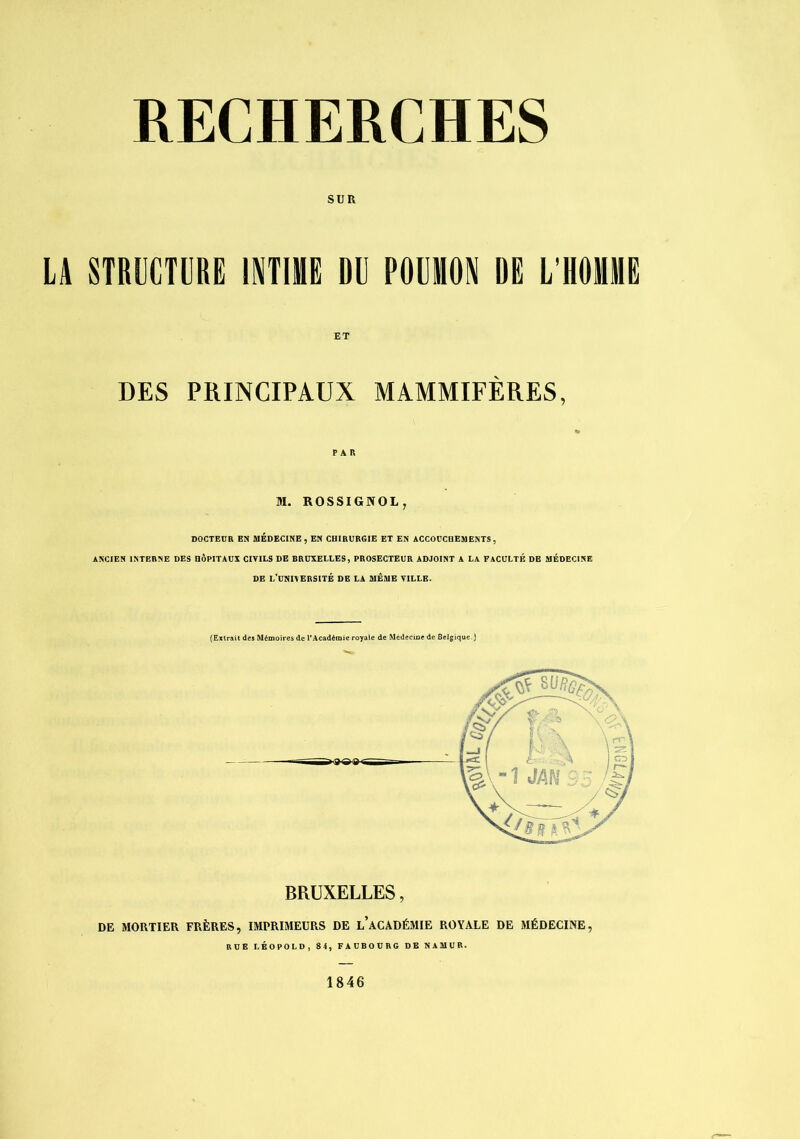 SUR LA STRUCTURE INTIME DU POUMON DE L'HOMME ET DES PRINCIPAUX MAMMIFÈRES, PAR M. ROSSIGNOL^ DOCTEUR EN AIÉDECINE , EN CHIRURGIE ET EN ACCOUCDESIENTS , ANCIEN INTERNE DES HÔPITAUX CIVILS DE BRUXELLES, PROSECTEUR ADJOINT A LA FACULTÉ DE MÉDECINE DE l/UNl\ERSITÉ DE LA MEME VILLE. (Extrait des Mémoires de PAcadémie royale de Mcdecioe de Belgique.) BRUXELLES, DE MORTIER FRÈRES, IMPRIMEURS DE l’aCADÉMIE ROYALE DE MÉDECINE, BUE LÉOPOLD, 84, FAUBOURG DE NAMUR. 1846