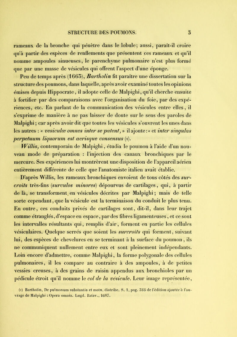 rameaux de la bronche qui pénètre dans le lobule; aussi, paraît-il croire qu’à partir des espèces de renflements que présentent ces rameaux et qu’il nomme ampoules sinueuses, le parenchyme pulmonaire n’est plus formé que par une masse de vésicules qui offrent l’aspect d’une éponge. Peu de temps après (1663), Bartholin fit paraître une dissertation sur la structure des poumons, dans laquelle, après avoir examiné toutes les opinions émises depuis Hippocrate, il adopte celle de Malpighi, qu’il cherche ensuite à fortifier par des comparaisons avec l’organisation du foie, par des expé- riences, etc. En parlant de la communication des vésicules entre elles, il s’exprime de manière à ne pas laisser de doute sur le sens des paroles de Malpighi; car après avoir dit que toutes les vésicules s’ouvrent les unes dans les autres : « vesiculœ omnes inter se patent, » il ajoute:» et inter singulas perpetuum liquorum est aerisque consensus (i). Willis, contemporain de Malpighi, étudia le poumon à l’aide d’un nou- veau mode de préparation : l’injection des canaux bronchiques par le mercure. Ses expériences lui montrèrent une disposition de l’appareil aérien entièrement différente de celle que l’anatomiste italien avait établie. D’après Willis, les rameaux bronchiques envoient de tous côtés des sur- croits très-fins {surculos minores) dépourvus de cartilages, qui, à partir de là, se transforment^en vésicules décrites par Malpighi; mais de telle sorte cependant, que la vésicule est la terminaison du conduit le plus tenu. En outre, ces conduits privés de cartilages sont, dit-il, dans leur trajet comme étranglés, d’espace en espace, par des fibres ligamenteuses, et ce sont les intervalles résultants qui, remplis d’air, forment en partie les cellules vésiculaires. Quelque serrés que soient les surcroîts qui forment, suivant lui, des espèces de chevelures en se terminant à la surface du poumon , ils ne communiquent nullement entre eux et sont pleinement indépendants. Loin encore d’admettre, comme Malpighi, la forme polygonale des cellules pulmonaires, il les compare au contraire à des ampoules, à de petites vessies creuses, à des grains de raisin appendus aux bronchioles par un pédicule étroit qu’il nomme le col de la vésicule. Leur image représentée, (i) Bartholin, De pulmonum subslanlia et molli, diatribe. S. 1, pag. ôÿÿ de l’édition ajoulée à l’ou- vrage de Malpighi : Opéra omnia. Liigd. Balav., Ib87.