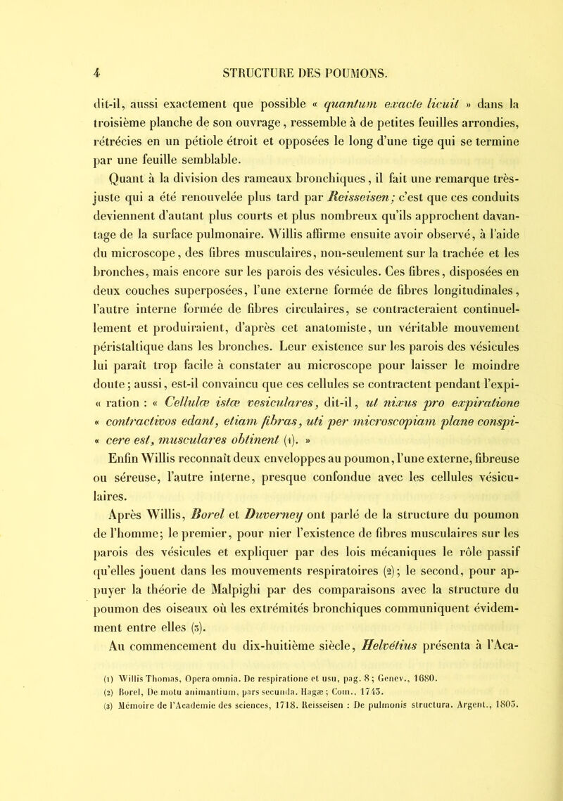 «.lit-il, aussi exactement que possible « quantum exacte licuil » dans la troisième planche de son ouvrage, ressemble à de petites feuilles arrondies, rétrécies en un pétiole étroit et opposées le long d’une tige qui se termine par une feuille semblable. Quant à la division des rameaux bronchiques, il fait une remarque très- juste qui a été renouvelée plus tard par Reisseisen; c’est que ces conduits deviennent d’autant plus courts et plus nombreux qu’ils approchent davan- tage de la surface pulmonaire. Willis affirme ensuite avoir observé, à l’aide du microscope, des fibres musculaires, non-seulement sur la trachée et les bronches, mais encore sur les parois des vésicules. Ces fibres, disposées en deux couches superposées, l’une externe formée de fibres longitudinales, l’autre interne formée de fibres circulaires, se contracteraient continuel- lement et produiraient, d’après cet anatomiste, un véritable mouvement péristaltique dans les bronches. Leur existence sur les parois des vésicules lui paraît trop facile à constater au microscope pour laisser le moindre doute ; aussi, est-il convaincu que ces cellules se contractent pendant Texpi- « ration : « Cellulœ istœ vesiculares, dit-il, ut nixus pro expiratione « coniractivos edant, etiam fihras, uti pet' microscopiam plane conspi- « cere est, musculares ohtinent (i). » Enfin Willis reconnaît deux enveloppes au poumon. Tune externe, fibreuse ou séreuse, l’autre interne, presque confondue avec les cellules vésicu- laires. Après Willis, Borel et Duverney ont parlé de la structure du poumon de l’homme; le premier, pour nier l’existence de fibres musculaires sur les parois des vésicules et expliquer par des lois mécaniques le rôle passif (ju’elles jouent dans les mouvements respiratoires (2); le second, pour ap- puyer la théorie de Malpighi par des comparaisons avec la structure du poumon des oiseaux où les extrémités bronchiques communiquent évidem- ment entre elles (5). Au commencement du dix-huitième siècle, Helvétius présenta <à l’Aca- (1) Willis Thomns, Opéra omnia. De respiratione et usu, pag. 8; Genev., 1680. (2) Borel, De niotu am'manlium, pars secuiida. Hagæ ; Coin., 1745. (3) Mémoire de l’Academie des sciences, 1718. Reisseisen ; De pulrnonis structura. Argent., 1805.