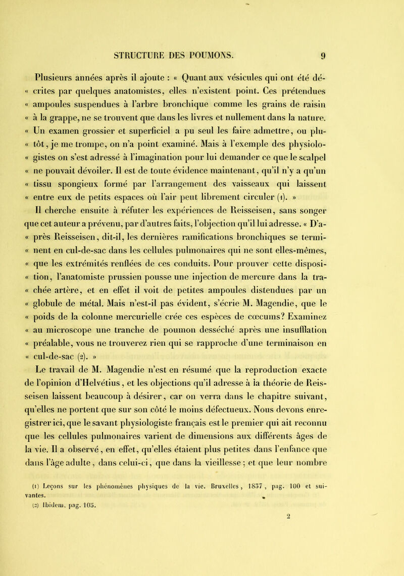 Plusieurs années après il ajoute : « Quant aux vésicules qui ont été dé- « crites par quelques anatomistes, elles iTexistent point. Ces prétendues « ampoules suspendues à l’arbre broncbique comme les grains de raisin « à la grappe, ne se trouvent que dans les livres et nullement dans la nature. « Un examen grossier et superficiel a pu seul les faire admettre, ou plu- « tôt, je me trompe, on n’a point examiné. Mais à l’exemple des pbysiolo- « gistes on s’est adressé à l’imagination pour lui demander ce que le scalpel « ne pouvait dévoiler. Il est de toute évidence maintenant, qu’il n’y a qu’un « tissu spongieux formé par l’arrangement des vaisseaux qui laissent « entre eux de petits espaces où l’air peut librement circuler (i). » Il chercbe ensuite à réfuter les expériences de Ileisseisen, sans songer que cet au teur a prévenu, par d’autres faits, l’objection qu’il lui adresse. « D’a- « près Pieisseisen, dit-il, les dernières ramifications broncbiques se termi- « nent en cul-de-sac dans les cellules pulmonaires qui ne sont elles-mêmes, « que les extrémités renflées de ces conduits. Pour prouver cette disposi- « tion, l’anatomiste prussien pousse une injection de mercure dans la tra- « chée artère, et en effet il voit de petites ampoules distendues par un « globule de métal. Mais n’est-il pas évident, s’écrie M. Magendie, que le « poids de la colonne mercurielle crée ces espèces de cæcums? Examinez « au microscope une tranche de poumon desséché après une insufflation « préalable, vous ne trouverez rien qui se rapproche d’une terminaison en « cul-de-sac (2). » Le travail de M. Magendie n’est en résumé que la reproduction exacte de l’opinion d’Helvétius, et les objections qu’il adresse à la théorie de Reis- seisen laissent beaucoup à désirer, car 011 verra dans le chapitre suivant, qu’elles ne portent que sur son côté le moins défectueux. Nous devons enre- gistrer ici, que le savant physiologiste français est le premier qui ait reconnu que les cellules pulmonaires varient de dimensions aux differents âges de la vie. Il a observé, en effet, qu’elles étaient plus petites dans l’enfance que dans fâgeadulte, dans celui-ci, que dans la vieillesse ; et que leur nombre (1) Leçons sur les pliéiioinènes physiques de la vie. Bruxelles, 1857, pag. lüO et sui- vantes. , (2) Ibidem, pag. 105.