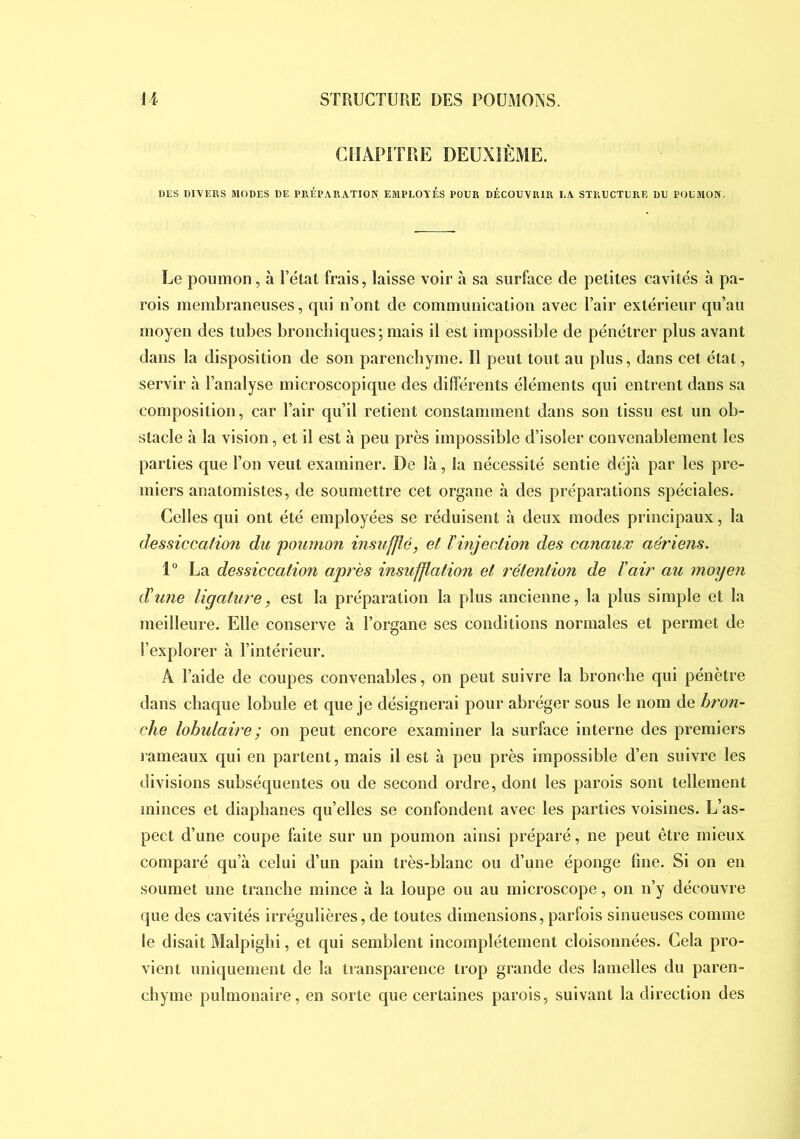 CHAPITRE DEUXIÈME. DES DIVERS MODES DE PRÉPARATION EMPLOTÉS POUR DÉCOUVRIR LA STRUCTURE DU POUMON. Le poumon, à l’état frais, laisse voir à sa surface de petites cavités à pa- rois membraneuses, qui iTont de communication avec Pair extérieur qu’au moyen des tubes bronchiques;mais il est impossible de pénétrer plus avant dans la disposition de son parenchyme. Il peut tout au plus, dans cet état, servir à l’analyse microscopique des différents éléments qui entrent dans sa composition, car l’air qu’il retient constamment dans son tissu est un ob- stacle à la vision, et il est à peu près impossible d’isoler convenablement les parties que Ton veut examiner. De là, la nécessité sentie déjà par les pre- miers anatomistes, de soumettre cet organe à des préparations spéciales. Celles qui ont été employées se réduisent à deux modes principaux, la dessiccation du poumon insufflé, et ïinjeclion des canaux aériens. 1° La dessiccation après insufflation et rétention de Vair au moyen dune ligature, est la préparation la plus ancienne, la plus simple et la meilleure. Elle conserve à l’organe ses conditions normales et permet de l’explorer à l’intérieur. A l’aide de coupes convenables, on peut suivre la bronche qui pénètre dans chaque lobule et que je désignerai pour abréger sous le nom de bron- che lobulaire ; on peut encore examiner la surface interne des premiers rameaux qui en partent, mais il est à peu près impossible d’en suivre les divisions subséquentes ou de second ordre, dont les parois sont tellement minces et diaphanes qu’elles se confondent avec les parties voisines. L’as- pect d’une coupe faite sur un poumon ainsi préparé, ne peut être mieux comparé qu’à celui d’un pain très-blanc ou d’une éponge fine. Si on en soumet une tranche mince à la loupe ou au microscope, on n’y découvre que des cavités irrégulières, de toutes dimensions, parfois sinueuses comme le disait Malpighi, et qui semblent incomplètement cloisonnées. Cela pro- vient uniquement de la transparence trop grande des lamelles du paren- chyme pulmonaire, en sorte que certaines parois, suivant la direction des