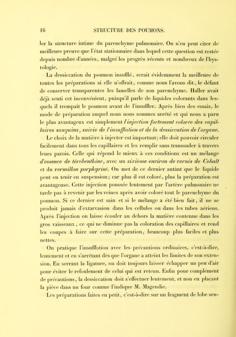 1er la structure intime du parenchyme pulmonaire. On n’en peut citer de meilleure preuve que l’état stationnaire dans lequel cette question est restée depuis nombre d’années, malgré les progrès récents et nombreux de l’bys- tologie. La dessiccation du poumon insufflé, serait évidemment la meilleure de toutes les préparations si elle n’offrait, comme nous l’avons dit, le défaut de conserver transparentes les lamelles de son parenchyme. Haller avait déjà senti cet inconvénient, puisqu’il parle de liquides colorants dans les- quels il trempait le poumon avant de l’insuffler. Après bien des essais, le mode de préparation auquel nous nous sommes arrêté et qui nous a paru le plus avantageux est simplement l'injection fortement colorée des capil- laires sanguins, suivie de l'insufflation et de la dessiccation de l'organe. Le choix de la matière à injecter est important; elle doit pouvoir circuler facilement dans tous les capillaires et les remplir sans transsuder à travers leurs parois. Celle qui répond le mieux à ces conditions est un mélange d'essence de térébenthine, avec un sixième enviro7i de vernis de Cobalt et du vermillon porphyrisé. On met de ce dernier autant que le liquide peut en tenir en suspension; car plus il est coloré, plus la préparation est avantageuse. Cette injection poussée lentement par l’artère pulmonaire ne tarde pas à revenir par les veines après avoir coloré tout le parenchyme du poumon. Si ce dernier est sain et si le mélange a été bien fait, il ne se produit jamais d’extarvasion dans les cellules ou dans les tubes aériens. Après l’injection on laisse écouler au dehors la matière contenue dans les gros vaisseaux, ce qui ne diminue pas la coloration des capillaires et rend les coupes à faire sur cette préparation, beaucoup plus faciles et plus nettes. On pratique l’insufflation avec les précautions ordinaires, c’est-à-dire, lentement et en s’arrêtant dès que l’organe a atteint les limites de son exten- sion. En serrant la ligature, on doit toujours laisser échapper un peu d’air pour éviter le refoulement de celui qui est retenu. Enfin pour complément de précautions, la dessiccation doit s’effectuer lentement, et non en plaçant la pièce dans un four comme l’indique M. ÎMagendie. Les préparations faites en petit, c’est-à-dire sur un fragment de lobe seu-