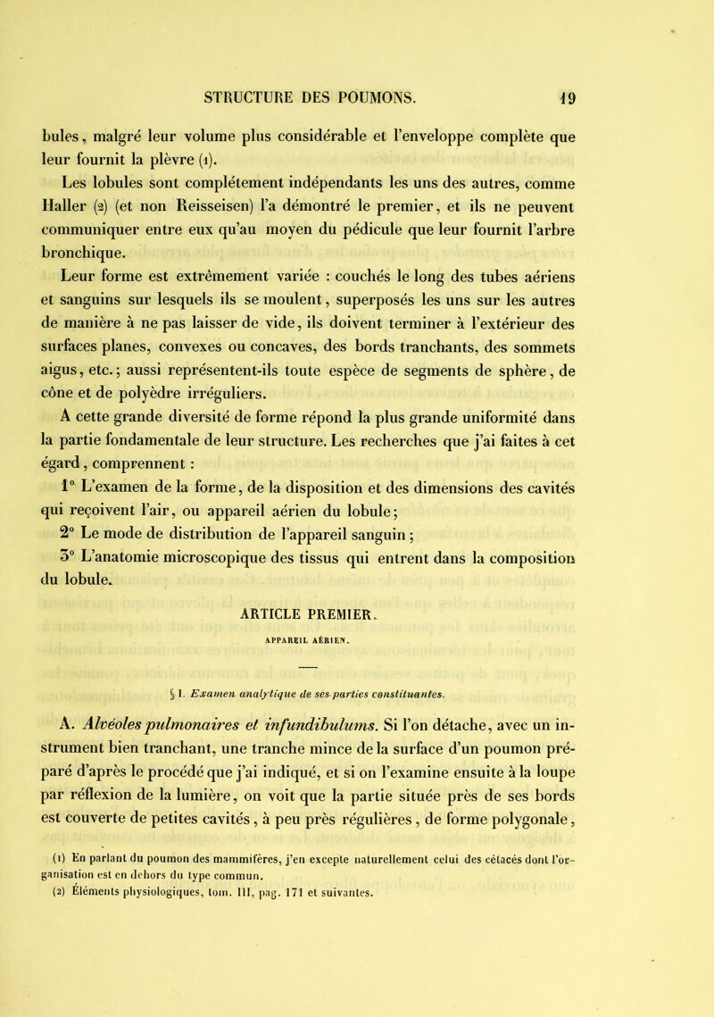 bules, malgré leur volume plus considérable et l’enveloppe complète que leur fournit la plèvre (i). Les lobules sont complètement indépendants les uns des autres, comme Haller (2) (et non Reisseisen) l’a démontré le premier, et ils ne peuvent communiquer entre eux qu’au moyen du pédicule que leur fournit l’arbre bronchique. Leur forme est extrêmement variée : couchés le long des tubes aériens et sanguins sur lesquels ils se moulent, superposés les uns sur les autres de manière à ne pas laisser de vide, ils doivent terminer à l’extérieur des surfaces planes, convexes ou concaves, des bords tranchants, des sommets aigus, etc.; aussi représentent-ils toute espèce de segments de sphère, de cône et de polyèdre irréguliers. A cette grande diversité de forme répond la plus grande uniformité dans la partie fondamentale de leur structure. Les recherches que j’ai faites à cet égard, comprennent : 1° L’examen de la forme, de la disposition et des dimensions des cavités qui reçoivent l’air, ou appareil aérien du lobule; 2“ Le mode de distribution de l’appareil sanguin ; 3“ L’anatomie microscopique des tissus qui entrent dans la composition du lobule. ARTICLE PREMIER. APPAREIL AÉRIEN. § I. Examen analytique de ses parties constituantes. A. Alvéoles'pulmonaires et infundihulums. Si l’on détache, avec un in- strument bien tranchant, une tranche mince de la surface d’un poumon pré- paré d’après le procédé que j’ai indiqué, et si on l’examine ensuite à la loupe par réflexion de la lumière, on voit que la partie située près de ses bords est couverte de petites cavités, à peu près régulières, de forme polygonale, (1) En parlant du poumon des mammifères, j’en excepte naturellement celui des cétacés dont l’or- ganisation est en dehors du type commun. (2) Éléments physiologiques, tom. III, pag. 171 et suivantes.