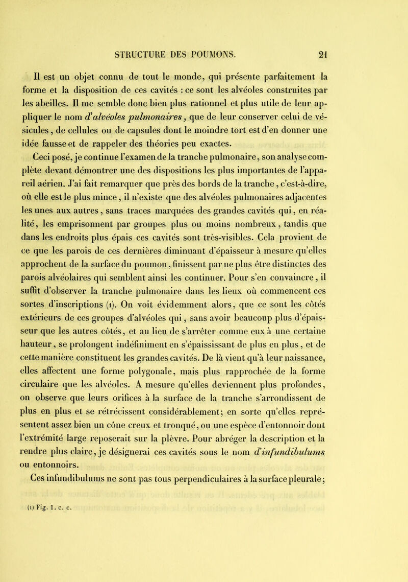 Il est un objet connu de tout le monde, qui présente parfaitement la forme et la disposition de ces cavités : ce sont les alvéoles construites par les abeilles. Il me semble donc bien plus rationnel et plus utile de leur ap- pliquer le nom d'alvéoles 'pulmonaires, que de leur conserver celui de vé- sicules , de cellules ou de capsules dont le moindre tort est d’en donner une idée fausse et de rappeler des théories peu exactes. Ceci posé, je continue l’examen de la tranche pulmonaire, son analyse com- plète devant démontrer une des dispositions les plus importantes de l’appa- reil aérien. J’ai fait remarquer que près des bords de la tranche, c’est-à-dire, où elle est le plus mince, il n’existe que des alvéoles pulmonaires adjacentes les unes aux autres, sans traces marquées des grandes cavités qui, en réa- lité , les emprisonnent par groupes plus ou moins nombreux, tandis que dans les endroits plus épais ces cavités sont très-visibles. Cela provient de ce que les parois de ces dernières diminuant d’épaisseur à mesure qu’elles approchent de la surface du poumon, finissent par ne plus être distinctes des parois alvéolaires qui semblent ainsi les continuer. Pour s’en convaincre, il suffit d’observer la tranche pulmonaire dans les lieux où commencent ces sortes d’inscriptions (i). On voit évidemment alors, que ce sont les côtés extérieurs de ces groupes d’alvéoles qui, sans avoir beaucoup plus d’épais- seur que les autres côtés, et au lieu de s’arrêter comme eux à une certaine hauteur, se prolongent indéfiniment en s’épaississant de plus en plus, et de cette manière constituent les grandes cavités. De là vient qu’à leur naissance, elles affectent une forme polygonale, mais plus rapprochée de la forme circulaire que les alvéoles. A mesure qu’elles deviennent plus profondes, on observe que leurs orifices à la surface de la tranche s’arrondissent de plus en plus et se rétrécissent considérablement; en sorte qu’elles repré- sentent assez bien un cône creux et tronqué, ou une espèce d’entonnoir dont l’extrémité large reposerait sur la plèvre. Pour abréger la description et la rendre plus claire, je désignerai ces cavités sous le nom d'infundibulums ou entonnoirs. Ces infundibul unis ne sont pas tous perpendiculaires à la surface pleurale; (i) Fig. 1. c. c.