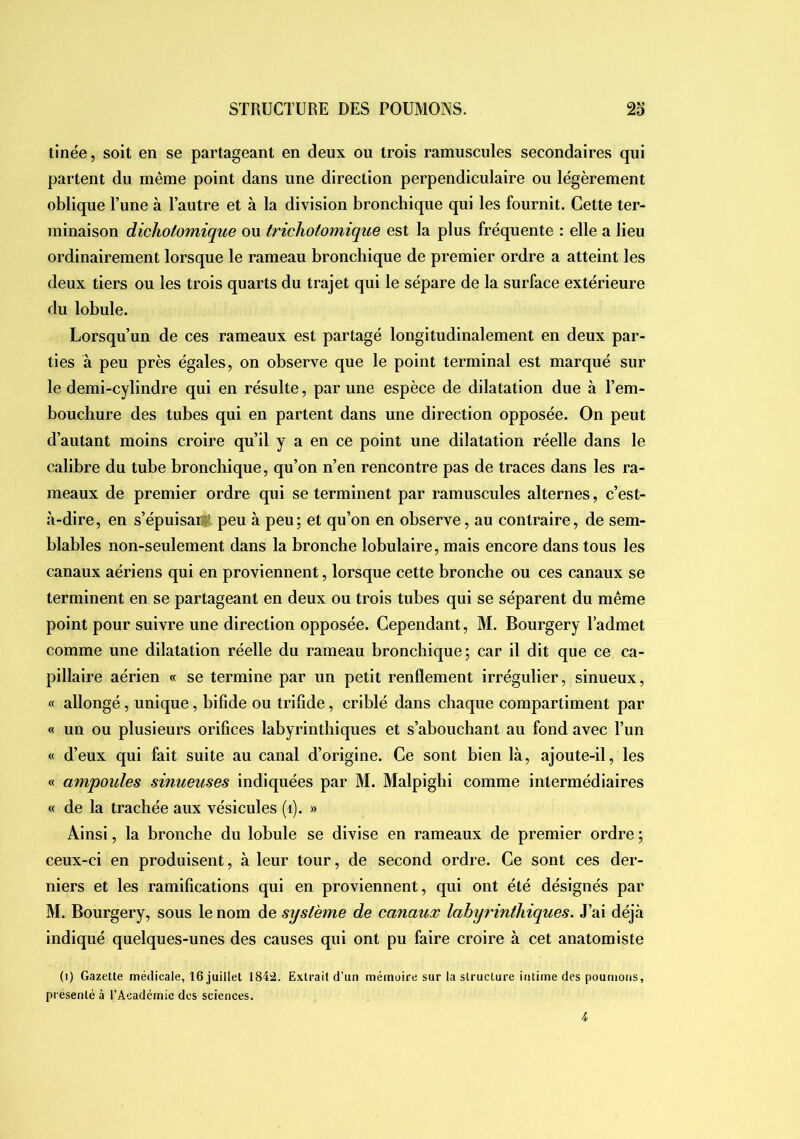 tinée, soit en se partageant en deux ou trois ramuscules secondaires qui partent du même point dans une direction perpendiculaire ou légèrement oblique l’une à l’autre et à la division bronchique qui les fournit. Cette ter- minaison dichotomique ou trichotomique est la plus fréquente : elle a lieu ordinairement lorsque le rameau bronchique de premier ordre a atteint les deux tiers ou les trois quarts du trajet qui le sépare de la surface extérieure du lobule. Lorsqu’un de ces rameaux est partagé longitudinalement en deux par- ties à peu près égales, on observe que le point terminal est marqué sur le demi-cylindre qui en résulte, par une espèce de dilatation due à l’em- bouchure des tubes qui en partent dans une direction opposée. On peut d’autant moins croire qu’il y a en ce point une dilatation réelle dans le calibre du tube bronchique, qu’on n’en rencontre pas de traces dans les ra- meaux de premier ordre qui se terminent par ramuscules alternes, c’est- à-dire , en s’épuisarÿ; peu à peu ; et qu’on en observe, au contraire, de sem- blables non-seulement dans la bronche lobulaire, mais encore dans tous les canaux aériens qui en proviennent, lorsque cette bronche ou ces canaux se terminent en se partageant en deux ou trois tubes qui se séparent du même point pour suivre une direction opposée. Cependant, M. Bourgery l’admet comme une dilatation réelle du rameau bronchique; car il dit que ce ca- pillaire aérien « se termine par un petit renflement irrégulier, sinueux, « allongé, unique, bifide ou trifide, criblé dans chaque compartiment par « un ou plusieurs orifices labyrinthiques et s’abouchant au fond avec l’un « d’eux qui fait suite au canal d’origine. Ce sont bien là, ajoute-il, les « ampoules sinueuses indiquées par M. Malpighi comme intermédiaires « de la trachée aux vésicules (i). » Ainsi, la bronche du lobule se divise en rameaux de premier ordre ; ceux-ci en produisent, à leur tour, de second ordre. Ce sont ces der- niers et les ramifications qui en proviennent, qui ont été désignés par M. Bourgery, sous le nom de système de canaux labyrinthiques. J’ai déjà indiqué quelques-unes des causes qui ont pu faire croire à cet anatomiste (i) Gazelle médicale, 16 juillet 184â. Extrait d’un mémoire sur la structure intime des poumons, présenté à l’Académie des sciences.