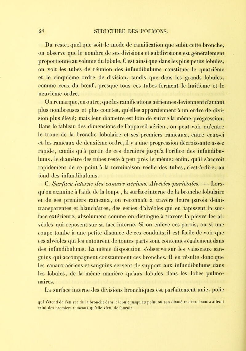 Du reste, quel que soit le mode de ramification que subit cette bronche, on observe que le nombre de ses divisions et subdivisions est généralement proportionné au volume du lobule. C’est ainsi que dans les plus petits lobules, on voit les tubes de réunion des infundibulums constituer le quatrième et le cinquième ordre de division, tandis que dans les grands lobules, comme ceux du bœuf, presque tous ces tubes forment le huitième et le neuvième ordre. On remarque, en outre, que les ramifications aériennes deviennent d’autant plus nombreuses et plus courtes, qu’elles appartiennent à un ordre de divi- sion plus élevé; mais leur diamètre est loin de suivre la même progression. Dans le tableau des dimensions de l’appareil aérien, on peut voir qu’entre le tronc de la bronche lobulaire et ses premiers rameaux, entre ceux-ci et les rameaux de deuxième ordre, il y a une progression décroissante assez rapide, tandis qn’à partir de ces derniers jusqu’à l’orifice des infundibu- lums, le diamètre des tubes reste à peu près le même; enfin, qu’il s’accroît rapidement de ce point à la terminaison réelle des tubes, c’est-à-dire, au fond des infundibulums. C. Surface interiie des canaux aériens. Alvéoles pariétales. — Lors- qu’on examine à l’aide de la loupe, la surface interne de la bronche lobulaire et de ses premiers rameaux, on reconnaît à travers leurs parois demi- transparentes et blanchâtres, des séries d’alvéoles qni en tapissent la sur- face extérieure, absolument comme on distingue à travers la plèvre les al- véoles qui reposent sur sa face interne. Si on enlève ces parois, ou si une coupe tombe à une petite distance de ces conduits, il est facile de voir que ces alvéoles qui les entourent de toutes parts sont contenues également dans des infundibulums. La même disposition s’observe sur les vaisseaux san- guins qui accompagnent constamment ces bronches. Il en résulte donc que les canaux aériens et sanguins servent de support aux infundibulums dans les lobules, de la même manière qu’aux lobules dans les lobes pulmo- naires. La surface interne des divisions bronchiques est parfaitement unie, polie qui s’clenrl do l’enirée de la bronche dans le lobule jusqu’au point où son diamètre décroissant a atteint celui des premiers rameaux qu’elle vient de l'ournir.