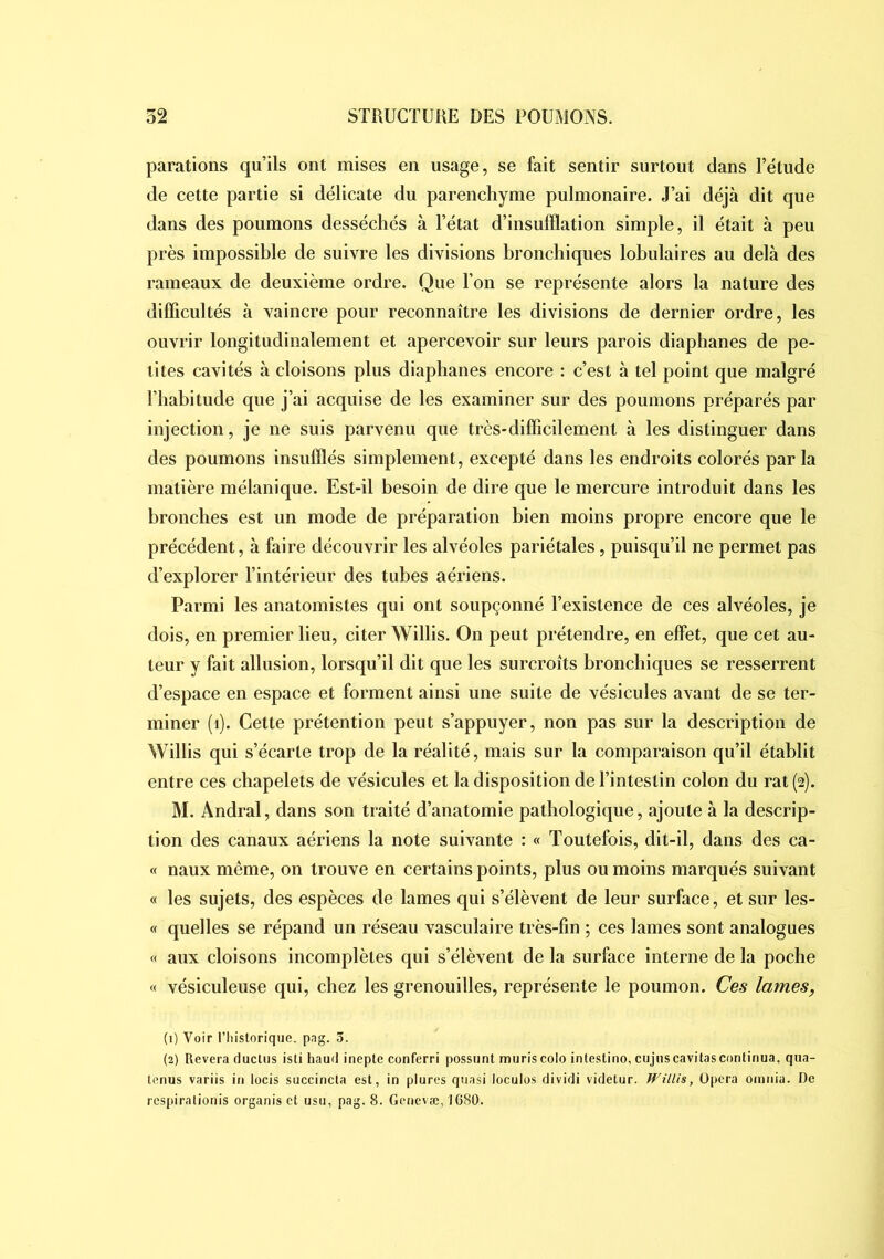 parations qu’ils ont mises en usage, se fait sentir surtout dans Tétude de cette partie si délicate du parenchyme pulmonaire. J’ai déjà dit que dans des poumons desséchés à l’état d’insufflation simple, il était à peu près impossible de suivre les divisions hronchiques lobulaires au delà des rameaux de deuxième ordre. Que Ton se représente alors la nature des difficultés à vaincre pour reconnaître les divisions de dernier ordre, les ouvrir longitudinalement et apercevoir sur leurs parois diaphanes de pe- tites cavités à cloisons plus diaphanes encore : c’est à tel point que malgré l’habitude que j’ai acquise de les examiner sur des poumons préparés par injection, je ne suis parvenu que très-difficilement à les distinguer dans des poumons insufflés simplement, excepté dans les endroits colorés par la matière mélanique. Est-il besoin de dire que le mercure introduit dans les bronches est un mode de préparation bien moins propre encore que le précédent, à faire découvrir les alvéoles pariétales, puisqu’il ne permet pas d’explorer l’intérieur des tubes aériens. Parmi les anatomistes qui ont soupçonné l’existence de ces alvéoles, je dois, en premier lieu, citer Willis. On peut prétendre, en effet, que cet au- teur y fait allusion, lorsqu’il dit que les surcroîts bronchiques se resserrent d’espace en espace et forment ainsi une suite de vésicules avant de se ter- miner (i). Cette prétention peut s’appuyer, non pas sur la description de Willis qui s’écarte trop de la réalité, mais sur la comparaison qu’il établit entre ces chapelets de vésicules et la disposition de l’intestin colon du rat (2). M. Andral, dans son traité d’anatomie pathologique, ajoute à la descrip- tion des canaux aériens la note suivante : « Toutefois, dit-il, dans des ca- « naux même, on trouve en certains points, plus ou moins marqués suivant « les sujets, des espèces de lames qui s’élèvent de leur surface, et sur les- « quelles se répand un réseau vasculaire très-fin ; ces lames sont analogues « aux cloisons incomplètes qui s’élèvent de la surface interne de la poche « vésiculeuse qui, chez les grenouilles, représente le poumon. Ces lames, (1) Voir l’historique, png. 3. (2) Révéra ductiis isti haud inepte conferri possunt mûris colo intestino, cujnscavitas continua, qua- tenus variis in locis succincta est, in plures quasi loculos dividi videtur. Willis, üpcra oinnia. De rcspirationis organisct usu, pag. 8. Gcnevæ, 1680.