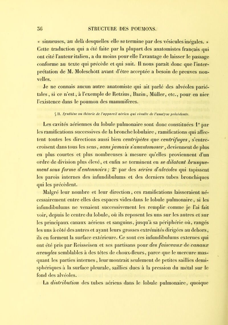 « sinueuses, au delà desquelles elle se termine par des vésicules inégales. » Cette traduction qui a été faite par la plupart des anatomistes français qui ont cité Tauteur italien, a du moins pour elle l’avantage de laisser le passage conforme au texte qui précède et qui suit. Il nous paraît donc que l’inter- prétation de M. Molescliôtt avant d’être acceptée a besoin de preuves nou- velles. Je ne connais aucun autre anatomiste qui ait parlé des alvéoles parié- tales , si ce n’est, à l’exemple de Retzius, Bazin, Müller, etc., pour en nier l’existence dans le poumon des mammifères. § II. Synthèse ou théorie de l’appareil aérien qui résulte de l’analyse précédente. Les cavités aériennes du lobule pulmonaire sont donc constituées l par les ramifications successives de la bronche lobulaire, ramifications qui affec- tent toutes les directions aussi bien centripètes que centrifuges, s’entre- croisent dans tous les sens, sans jamais s anastomoser, deviennent de plus en plus courtes et plus nombreuses à mesure qu’elles proviennent d’un ordre de division plus élevé, et enfin se terminent en se dilatant brusque- ment sous forme d’entonnoirs ; 2 par des séries d’alvéoles qui tapissent les parois internes des infundibulums et des derniers tubes bronchiques qui les précèdent. Malgré leur nombre et leur direction, ces ramifications laisseraient né- cessairement entre elles des espaces vides dans le lobule pulmonaire, si les infundibulums ne venaient successivement les remplir comme je l’ai fait voir, depuis le centre du lobule, où ils reposent les uns sur les autres et sur les principaux canaux aériens et sanguins, jusqu’à sa périphérie où, rangés les uns à côté des autres et ayant leurs grosses extrémités dirigées au dehors, ils en forment la surface extérieure. Ce sont ces infundibulums externes qui ont été pris par Pieisseisen et ses partisans pour des faisceaux de canaux aveugles semblables à des têtes de choux-fleurs, parce que le mercure mas- quant les parties internes, leur montrait seulement de petites saillies demi- sphériques à la surface pleurale, saillies dues à la pression du métal sur le fond des alvéoles. La distribution des tubes aériens dans le lobule pulmonaire, quoique