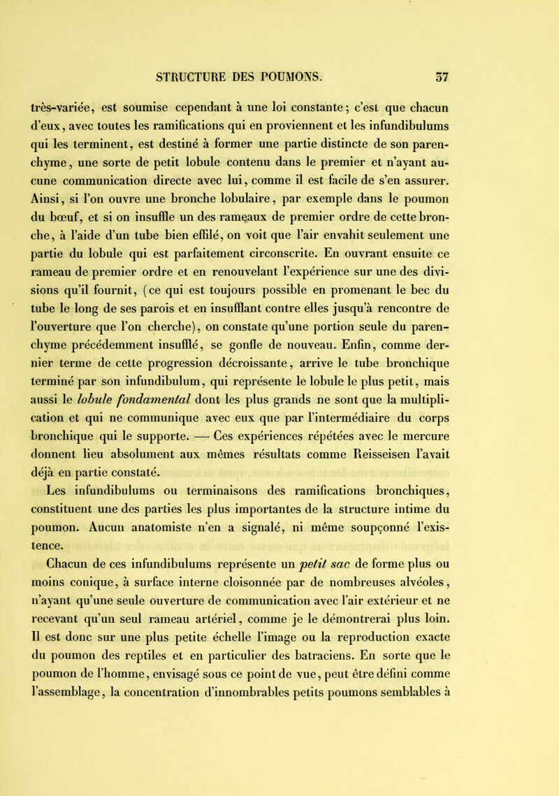 très-variée, est soumise cependant à une loi constante; c’est que chacun d’eux, avec toutes les ramifications qui en proviennent et les infundibulums qui les terminent, est destiné à former une partie distincte de son paren- chyme , une sorte de petit lobule contenu dans le premier et n’ayant au- cune communication directe avec lui, comme il est facile de s’en assurer. Ainsi, si l’on ouvre une bronche lobulaire, par exemple dans le poumon du bœuf, et si on insuffle un des rameaux de premier ordre de cette bron- che, à l’aide d’un tube bien effilé, on voit que l’air envahit seulement une partie du lobule qui est parfaitement circonscrite. En ouvrant ensuite ce rameau de premier ordre et en renouvelant l’expérience sur une des divi- sions qu’il fournit, (ce qui est toujours possible en promenant le bec du tube le long de ses parois et en insufflant contre elles jusqu’à rencontre de l’ouverture que l’on cherche), on constate qu’une portion seule du paren- chyme précédemment insufflé, se gonfle de nouveau. Enfin, comme der- nier terme de cette progression décroissante, arrive le tube bronchique terminé par son infundibulum, qui représente le lobule le plus petit, mais aussi le lobule fondamental dont les plus grands ne sont que la multipli- cation et qui ne communique avec eux que par l’intermédiaire du corps bronchique qui le supporte. — Ces expériences répétées avec le mercure donnent lieu absolument aux mêmes résultats comme Reisseisen l’avait déjà en partie constaté. Les infundibulums ou terminaisons des ramifications bronchiques, constituent une des parties les plus importantes de la structure intime du poumon. Aucun anatomiste n’en a signalé, ni même soupçonné l’exis- tence. Chacun de ces infundibulums représente un petit sac de forme plus ou moins conique, à surface interne cloisonnée par de nombreuses alvéoles, n’ayant qu’une seule ouverture de communication avec l’air extérieur et ne recevant qu’un seul rameau artériel, comme je le démontrerai plus loin. Il est donc sur une plus petite échelle l’image ou la reproduction exacte du poumon des reptiles et en particulier des batraciens. En sorte que le poumon de l’homme, envisagé sous ce point de vue, peut être défini comme l’assemblage, la concentration d’innombrables petits poumons semblables à