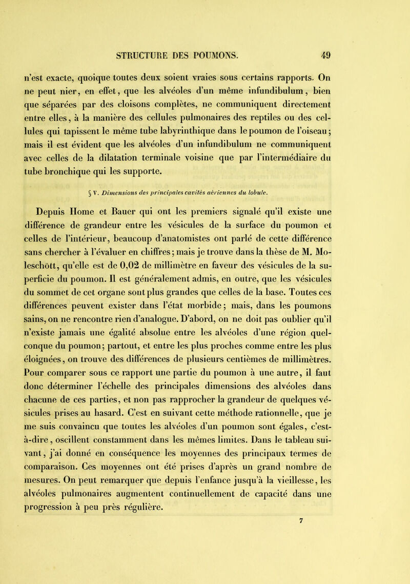 n’est exacte, quoique toutes deux soient vraies sous certains rapports. On ne peut nier, en effet, que les alvéoles d’un même infundibulum, bien que séparées par des cloisons complètes, ne communiquent directement entre elles, à la manière des cellules pulmonaires des reptiles ou des cel- lules qui tapissent le même tube labyrinthique dans le poumon de l’oiseau ; mais il est évident que les alvéoles d’un infundibulum ne communiquent avec celles de la dilatation terminale voisine que par l’intermédiaire du tube bronchique qui les supporte. § V. Dimensions des principales cavités aériennes du lobule. Depuis Home et Bauer qui ont les premiers signalé qu’il existe une différence de grandeur entre les vésicules de la surface du poumon et celles de l’intérieur, beaucoup d’anatomistes ont parlé de cette différence sans chercher à l’évaluer en chiffres ; mais je trouve dans la thèse de M. Mo- leschôtt, qu’elle est de 0,02 de millimètre en faveur des vésicules de la su- perficie du poumon. Il est généralement admis, en outre, que les vésicules du sommet de cet organe sont plus grandes que celles de la base. Toutes ces différences peuvent exister dans l’état morbide ; mais, dans les poumons sains, on ne rencontre rien d’analogue. D’abord, on ne doit pas oublier qu’il n’existe jamais une égalité absolue entre les alvéoles d’une région quel- conque du poumon; partout, et entre les plus proches comme entre les plus éloignées, on trouve des différences de plusieurs centièmes de millimètres. Pour comparer sous ce rapport une partie du poumon à une autre, il faut donc déterminer l’échelle des principales dimensions des alvéoles dans chacune de ces parties, et non pas rapprocher la grandeur de quelques vé- sicules prises au hasard. C’est en suivant cette méthode rationnelle, que je me suis convaincu que toutes les alvéoles d’un poumon sont égales, c’est- à-dire , oscillent constamment dans les mêmes limites. Dans le tableau sui- vant , j’ai donné en conséquence les moyennes des principaux termes de comparaison. Ces moyennes ont été prises d’après un grand nombre de mesures. On peut remarquer que depuis l’enfance jusqu’à la vieillesse, les alvéoles pulmonaires augmentent continuellement de capacité dans une progression à peu près régulière. 7