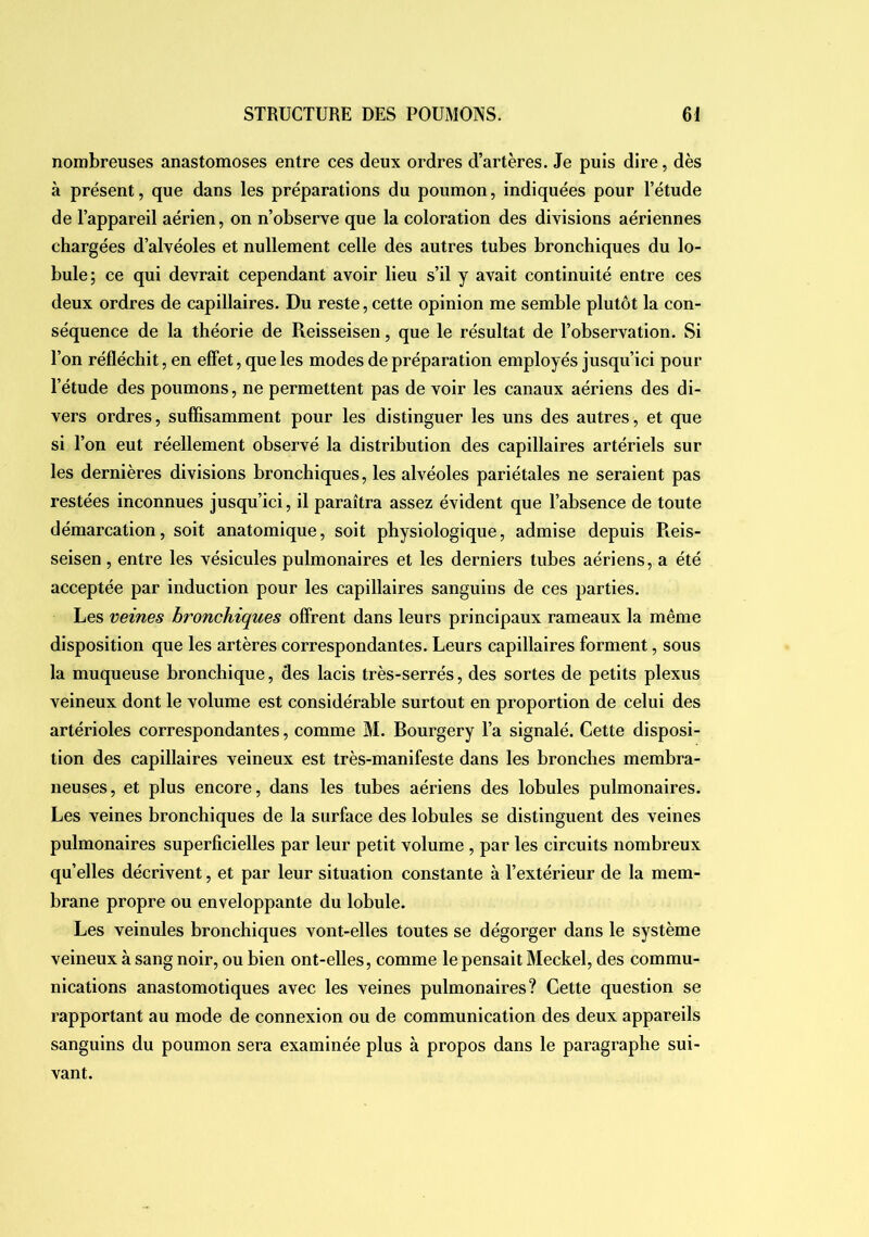 nombreuses anastomoses entre ces deux ordres d’artères. Je puis dire, dès à présent, que dans les préparations du poumon, indiquées pour l’étude de l’appareil aérien, on n’observe que la coloration des divisions aériennes chargées d’alvéoles et nullement celle des autres tubes bronchiques du lo- bule; ce qui devrait cependant avoir lieu s’il y avait continuité entre ces deux ordres de capillaires. Du reste, cette opinion me semble plutôt la con- séquence de la théorie de Reisseisen, que le résultat de Tohservation. Si l’on réfléchit, en effet, que les modes de préparation employés jusqu’ici pour l’étude des poumons, ne permettent pas de voir les canaux aériens des di- vers ordres, suffisamment pour les distinguer les uns des autres, et que si l’on eut réellement observé la distribution des capillaires artériels sur les dernières divisions bronchiques, les alvéoles pariétales ne seraient pas restées inconnues jusqu’ici, il paraîtra assez évident que l’ahsence de toute démarcation, soit anatomique, soit physiologique, admise depuis Reis- seisen , entre les vésicules pulmonaires et les derniers tuhes aériens, a été acceptée par induction pour les capillaires sanguins de ces parties. Les veines bronchiques offrent dans leurs principaux rameaux la même disposition que les artères correspondantes. Leurs capillaires forment, sous la muqueuse bronchique, des lacis très-serrés, des sortes de petits plexus veineux dont le volume est considérable surtout en proportion de celui des artérioles correspondantes, comme M. Bourgery l’a signalé. Cette disposi- tion des capillaires veineux est très-manifeste dans les bronches membra- neuses, et plus encore, dans les tubes aériens des lobules pulmonaires. Les veines bronchiques de la surface des lobules se distinguent des veines pulmonaires superficielles par leur petit volume , par les circuits nombreux qu’elles décrivent, et par leur situation constante à l’extérieur de la mem- brane propre ou enveloppante du lobule. Les veinules bronchiques vont-elles toutes se dégorger dans le système veineux à sang noir, ou bien ont-elles, comme le pensait Meckel, des commu- nications anastomotiques avec les veines pulmonaires? Cette question se rapportant au mode de connexion ou de communication des deux appareils sanguins du poumon sera examinée plus à propos dans le paragraphe sui- vant.