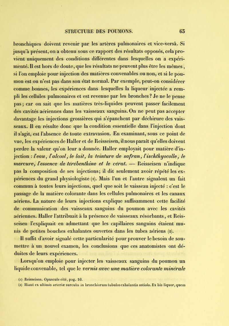 bronchiques doivent revenir par les artères pulmonaires et vice-versâ. Si jusqu’à présent, on a obtenu sous ce rapport des résultats opposés, cela pro- vient uniquement des conditions différentes dans lesquelles on a expéri- menté. Il est hors de doute, que les résultats ne peuvent plus être les mêmes, si Ton emploie pour injection des matières convenables ou non, et si le pou- mon est ou n’est pas dans son état normal. Par exemple, peut-on considérer comme bonnes, les expériences dans lesquelles la liqueur injectée a rem- pli les cellules pulmonaires et est revenue par les bronches ? Je ne le pense pas ; car on sait que les matières très-liquides peuvent passer facilement des cavités aériennes dans les vaisseaux sanguins. On ne peut pas accepter davantage les injections grossières qui s’épanchent par déchirure des vais- seaux. Il en résulte donc que la condition essentielle dans l’injection dont il s’agit, est l’absence de toute extravasion. En examinant, sous ce point de vue, les expériences de Haller et de Reisseisen, ilnons paraît qu’elles doivent perdre la valeur qu’on leur a donnée. Haller employait pour matière d’in- jection : Veau, l'alcool, le lait, la teinture de safran, ïischthyocelle, le mercure, l’essence de térébenthine et le cérat. — Pieisseisen n’indique pas la composition de ses injections; il dit seulement avoir répété les ex- périences du grand physiologiste (i). Mais l’un et l’autre signalent un fait commun à toutes leurs injections, quel que soit le vaisseau injecté ; c’est le passage de la matière colorante dans les cellules pulmonaires et les canaux aériens. La nature de leurs injections explique suffisamment cette facilité de communication des vaisseaux sanguins du poumon avec les cavités aériennes. Haller l’attribuait à la présence de vaisseaux résorbants, et Reis- seisen l’expliquait en admettant que les capillaires sanguins étaient mu- nis de petites bouches exhalantes ouvertes dans les tubes aériens (2). Il suffit d’avoir signalé cette particularité pour prouver le besoin de sou- mettre à un nouvel examen, les conclusions que ces anatomistes ont dé- duites de leurs expériences. Lorsqu’on emploie pour injecter les vaisseaux sanguins du poumon un liquide convenable, tel que le vernis avec une matière colorante minérale (1) Reisseisen. Opuscule cité, pag. 16. (2) Hiaut ex uUiiiiis arleriæ surculis in bronchioruin tubulosexhalanlia ostiola. Ex bis liquor, quem