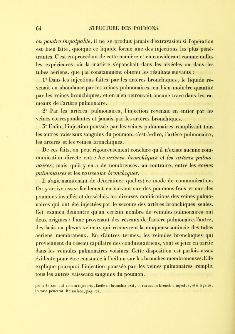 en poudre ifnpalpable, il ne se produit jamais d’extravasion si l’opération est bien faite, quoique ce liquide forme une des injections les plus péné- trantes. C’est en procédant de cette manière et en considérant comme nulles les expériences où la matière s’épanchait dans les alvéoles ou dans les tubes aériens, que j’ai constamment obtenu les résultats suivants : 1° Dans les injections faites par les artères bronchiques, le liquide re- venait en abondance par les veines pulmonaires, en bien moindre quantité par les veines bronchiques, et on n’en retrouvait aucune trace dans les ra- meaux de l’artère pulmonaire. 2° Par les artères pulmonaires, l’injection revenait en entier par les veines correspondantes et jamais par les artères bronchiques. 3° Enfin, l’injection poussée par les veines pulmonaires remplissait tous les autres vaisseaux sanguins du poumon, c’est-à-dire, l’artère pulmonaire, les artères et les veines bronchiques. De ces faits, on peut rigoureusement conclure qu’il n’existe aucune com- munication directe entre les artères bronchiques et les artères pulmo- naires; mais qu’il y en a de nombreuses, au contraire, entre les mines pulmonaires et les vaisseaux bronchiques. Il s’agit maintenant de déterminer quel est ce mode de communication. On y arrive assez facilement en suivant sur des poumons frais et sur des poumons insufflés et desséchés, les diverses ramifications des veines pulmo- naires qui ont été injectées par le secours des artères bronchiques seules. Cet examen démontre qu’un certain nombre de veinules pulmonaires ont deux origines ; l’une provenant des réseaux de l’artère pulmonaire, l’autre, des lacis ou plexus veineux qui recouvrent la muqueuse amincie des tubes aériens membraneux. En d’autres termes, les veinules bronchiques qui proviennent du réseau capillaire des conduits aériens, vont se jeter en partie dans les veinules pulmonaires voisines. Cette disposition est parfois assez évidente pour être constatée à l’œil nu sur les bronches membraneuses. Elle explique pourquoi l’injection poussée par les veines pulmonaires remplit tous les autres vaisseaux sanguins du poumon. per arteriam aut venam injeceris, facile in bronchia exil, et rursus in bronchia injeclus, elsi ægrius, in vasa pénétrât. Reisseisen, pag. 17.