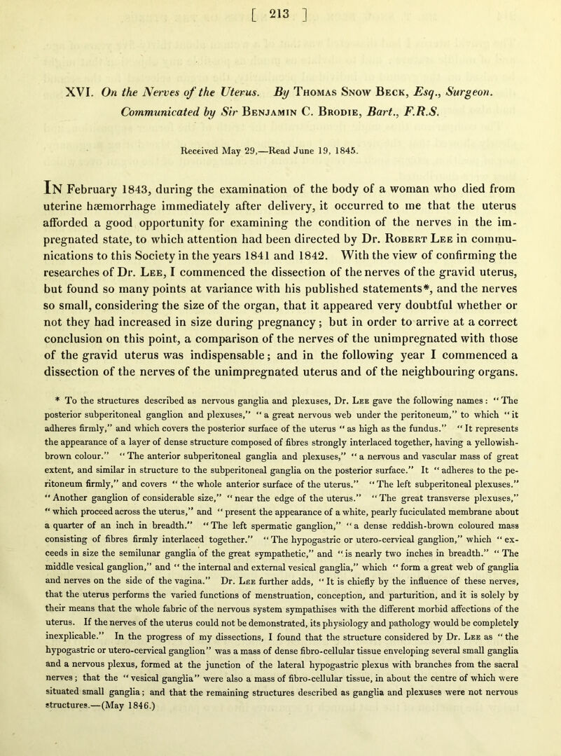 XVI. On the Nerves of the Uterus. By Thomas Snow Beck, Esq., Surgeon. Communicated by Sir Benjamin C. Brodie, Bart., F.R.S. Received May 29,—Read June 19, 1845. IN February 1843, during the examination of the body of a woman who died from uterine haemorrhage immediately after delivery, it occurred to me that the uterus afforded a good opportunity for examining the condition of the nerves in the im- pregnated state, to which attention had been directed by Dr. Robert Lee in commu- nications to this Society in the years 1841 and 1842. With the view of confirming the researches of Dr. Lee, I commenced the dissection of the nerves of the gravid uterus, but found so many points at variance with his published statements*, and the nerves so small, considering the size of the organ, that it appeared very doubtful whether or not they had increased in size during pregnancy ; but in order to arrive at a correct conclusion on this point, a comparison of the nerves of the unimpregnated with those of the gravid uterus was indispensable; and in the following year I commenced a dissection of the nerves of the unimpregnated uterus and of the neighbouring organs. * To the structures described as nervous ganglia and plexuses. Dr. Lee gave the following names: “ The posterior subperitoneal ganglion and plexuses,” “ a great nervous web under the peritoneum,” to which “ it adheres firmly,” and which covers the posterior surface of the uterus “ as high as the fundus.” “ It represents the appearance of a layer of dense structure composed of fibres strongly interlaced together, having a yellowish- brown colour.” “The anterior subperitoneal ganglia and plexuses,” “a nervous and vascular mass of great extent, and similar in structure to the subperitoneal ganglia on the posterior surface.” It “ adheres to the pe- ritoneum firmly,” and covers “ the whole anterior surface of the uterus.” “ The left subperitoneal plexuses.”  Another ganglion of considerable size,” “ near the edge of the uterus.” “ The great transverse plexuses,” “ which proceed across the uterus,” and “ present the appearance of a white, pearly fuciculated membrane about a quarter of an inch in breadth.” “ The left spermatic ganglion,” “ a dense reddish-brown coloured mass consisting of fibres firmly interlaced together.” “ The hypogastric or utero-cervical ganglion,” which “ ex- ceeds in size the semilunar ganglia of the great sympathetic,” and “is nearly two inches in breadth.” “ The middle vesical ganglion,” and “ the internal and external vesical ganglia,” which “ form a great web of ganglia and nerves on the side of the vagina.” Dr. Lee further adds, “ It is chiefly by the influence of these nerves, that the uterus performs the varied functions of menstruation, conception., and parturition, and it is solely by their means that the whole fabric of the nervous system sympathises with the different morbid affections of the uterus. If the nerves of the uterus could not be demonstrated, its physiology and pathology would be completely inexplicable.” In the progress of my dissections, I found that the structure considered by Dr. Lee as “the hypogastric or utero-cervical ganglion” was a mass of dense fibro-cellular tissue enveloping several small ganglia and a nervous plexus, formed at the junction of the lateral hypogastric plexus with branches from the sacral nerves; that the  vesical ganglia” were also a mass of fibro-cellular tissue, in about the centre of which were situated small ganglia; and that the remaining structures described as ganglia and plexuses were not nervous structures.—(May 1846.)
