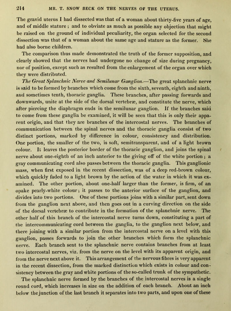 The gravid uterus I had dissected was that of a woman about thirty-five years of age, and of middle stature ; and to obviate as much as possible any objection that might be raised on the ground of individual peculiarity, the organ selected for the second dissection was that of a woman about the same age and stature as the former. She had also borne children. The comparison thus made demonstrated the truth of the former supposition, and clearly showed that the nerves had undergone no change of size during pregnancy, nor of position, except such as resulted from the enlargement of the organ over which they were distributed. The Great Splanchnic Nerve and Semilunar Ganglion.—The great splanchnic nerve is said to be formed by branches which come from the sixth, seventh, eighth and ninth, and sometimes tenth, thoracic ganglia. These branches, after passing forwards and downwards, unite at the side of the dorsal vertebrae, and constitute the nerve, which after piercing the diaphragm ends in the semilunar ganglion. If the branches said to come from these ganglia be examined, it will be seen that this is only their appa- rent origin, and that they are branches of the intercostal nerves. The branches of communication between the spinal nerves and the thoracic ganglia consist of two distinct portions, marked by difference in colour, consistency and distribution. One portion, the smaller of the two, is soft, semitransparent, and of a light brown colour. It leaves the posterior border of the thoracic ganglion, and joins the spinal nerve about one-eighth of an inch anterior to the giving off of the white portion ; a gray communicating cord also passes between the thoracic ganglia. This ganglionic mass, when first exposed in the recent dissection, was of a deep red-brown colour, which quickly faded to a light brown by the action of the water in which it was ex- amined. The other portion, about one-half larger than the former, is firm, of an opake pearly-white colour; it passes to the anterior surface of the ganglion, and divides into two portions. One of these portions joins with a similar part, sent down from the ganglion next above, and then goes out in a curving direction on the side of the dorsal vertebrae to contribute in the formation of the splanchnic nerve. The other half of this branch of the intercostal nerve turns down, constituting a part of the intercommunicating cord between the ganglia, to the ganglion next below, and there joining with a similar portion from the intercostal nerve on a level with this ganglion, passes forwards to join the other branches which form the splanchnic nerve. Each branch sent to the splanchnic nerve contains branches from at least two intercostal nerves, viz. from the nerve on the level with its apparent origin, and from the nerve next above it. This arrangement of the nervous fibres is very apparent in the recent dissection, from the marked distinction which exists in colour and con- sistency between the gray and white portions of the so-called trunk of the sympathetic. The splanchnic nerve formed by the branches of the intercostal nerves is a single round cord, which increases in size on the addition of each branch. About an inch below the junction of the last branch it separates into two parts, and upon one of these