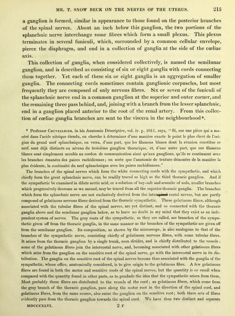 a ganglion is formed, similar in appearance to those found on the posterior branches of the spinal nerves. About an inch below this ganglion, the two portions of the splanchnic nerve interchange some fibres which form a small plexus. This plexus terminates in several funiculi, which, surrounded by a common cellular envelope, pierce the diaphragm, and end in a collection of ganglia at the side of the cceliac axis. This collection of ganglia, when considered collectively, is named the semilunar ganglion, and is described as consisting of six or eight ganglia with cords connecting them together. Yet each of these six or eight ganglia is an aggregation of smaller ganglia. The connecting cords sometimes contain ganglionic corpuscles, but most frequently they are composed of only nervous fibres. Six or seven of the funiculi of the splanchnic nerve end in a common ganglion at the superior and outer corner, and the remaining three pass behind, and, joining with a branch from the lesser splanchnic, end in a ganglion placed anterior to the root of the renal artery. From this collec- tion of cceliac ganglia branches are sent to the viscera in the neighbourhood*. * Professor Cruveilhier, in his Anatomie Descriptive, vol. iv. p. 1011, says, “ Si, sur une piece qui a ma- cere dans l’acide nitrique etendu, on cherche a determiner d’une maniere exacte le point le plus eleve de l’ori- gine du grand nerf splanchnique, on verra, d’une part, que les filamens blancs dont la reunion constitue ce nerf, sont deja distincts au niveau du troisibme ganglion thoracique, et, d’une autre part, que ces filamens blancs sont simplement accoles au cordon de communication ainsi qu’aux ganglions, qu’ils se continuent avec les branches emanees des paires rachidiennes; en sorte que l’anatomie de texture demontre de la manihre la plus evidente, la continuity du nerf splanchnique avec les paires rachidiennes.” The branches of the spinal nerves which form the white connecting cords with the sympathetic, and which chiefly form the great splanchnic nerve, can be readily traced as high as the third thoracic ganglion. And if the sympathetic be examined in dilute acetic acid, or a-solution of bay-salt and arsenite of soda, smaller branches which progressively decrease as we ascend, maybe traced from all the superior thoracic ganglia. The branches which form the splanchnic nerve are not exclusively derived from the intergpindr costal nerves, but are partly composed of gelatinous nervous fibres derived from the thoracic sympathetic. These gelatinous fibres, although associated with the tubular fibres of the spinal nerves, are yet distinct, and so connected with the thoracic ganglia above and the semilunar ganglion below, as to leave no doubt in my mind that they exist as an inde- pendent system of nerves. The gray roots of the sympathetic, as they are called, are branches of the sympa- thetic given off from the thoracic ganglia, in the same manner as the branches of the sympathetic are given off from the semilunar ganglion. Its composition, as shown by the microscope, is also analogous to that of the branches of the sympathetic nerve, consisting chiefly of gelatinous nervous fibres, with some tubular fibres. It arises from the thoracic ganglion by a single trunk, soon divides, and is chiefly distributed to the vessels : some of the gelatinous fibres join the intercostal nerve, and, becoming associated with other gelatinous fibres which arise from the ganglion on the sensitive root of the spinal nerve, go with the intercostal nerve in its dis- tribution. The ganglia on the sensitive root of the spinal nerves become thus associated with the ganglia of the sympathetic, whose office, anatomically considered, is to give origin to the gelatinous fibre. A few gelatinous fibres are found in both the motor and sensitive roots of the spinal nerves, but the quantity is so small when compared with the quantity found in other parts, as to preclude the idea that the sympathetic arises from them. Most probably these fibres are distributed to the vessels of the cord ; as gelatinous fibres, which come from the gray branch of the thoracic ganglion, pass along the motor root in the direction of the spinal cord, and gelatinous fibres, from the same source, also enter the ganglion on the sensitive root; both these sets of fibres evidently pass from the thoracic ganglion towards the spinal cord. We have thus two distinct and separate MDCCCXLVI. 2 F