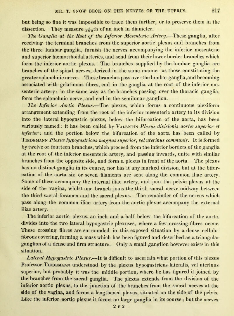 but being so fine it was impossible to trace them further, or to preserve them in the dissection. They measure sijoth of an inch in diameter. The Ganglia at the Root of the Inferior Mesenteric Artery.—These ganglia, after receiving the terminal branches from the superior aortic plexus and branches from the three lumbar ganglia, furnish the nerves accompanying the inferior mesenteric and superior hsemorrhoidal arteries, and send from their lower border branches which form the inferior aortic plexus. The branches supplied by the lumbar ganglia are branches of the spinal nerves, derived in the same manner as those constituting the greater splanchnic nerve. These branches pass over the lumbar ganglia, and becoming associated with gelatinous fibres, end in the ganglia at the root of the inferior me- senteric artery; in the same way as the branches passing over the thoracic ganglia, form the splanchnic nerve, and end in the semilunar ganglion. The Inferior Aortic Plexus.—The plexus, which forms a continuous plexiform arrangement extending from the root of the inferior mesenteric artery to its division into the lateral hypogastric plexus, below the bifurcation of the aorta, has been variously named: it has been called by Valentin Plexus divisionis aortce superior et inferior; and the portion below the bifurcation of the aorta has been called by Tiedemann Plexus hypogastricus magnus superior, vel uterinus communis. It is formed by twelve or fourteen branches, which proceed from the inferior borders of the ganglia at the root of the inferior mesenteric artery, and passing inwards, unite with similar branches from the opposite side, and form a plexus in front of the aorta. The plexus has no distinct ganglia in its course, nor has it any marked division, but at the bifur- cation of the aorta six or seven filaments are sent along the common iliac artery. Some of these accompany the internal iliac artery, and join the pelvic plexus at the side of the vagina, whilst one branch joins the third sacral nerve midway between the third sacral foramen and the sacral plexus. The remainder of the nerves which pass along the common iliac artery from the aortic plexus accompany the external iliac artery. The inferior aortic plexus, an inch and a half below the bifurcation of the aorta, divides into the two lateral hypogastric plexuses, where a few crossing fibres occur. These crossing fibres are surrounded in this exposed situation by a dense cellulo- fibrous covering, forming a mass which has been figured and described as a triangular ganglionof a dense and firm structure. Only a small ganglion however exists in this situation. Lateral Hypogastric Plexus.—It is difficult to ascertain what portion of this plexus Professor Tiedemann understood by the plexus hypogastricus lateralis, vel uterinus superior, but probably it was the middle portion, where he has figured it joined by the branches from the sacral ganglia. The plexus extends from the division of the inferior aortic plexus, to the junction of the branches from the sacral nerves at the side of the vagina, and forms a lengthened plexus, situated on the side of the pelvis. Like the inferior aortic plexus it forms no large ganglia in its course; but the nerves 2 f 2