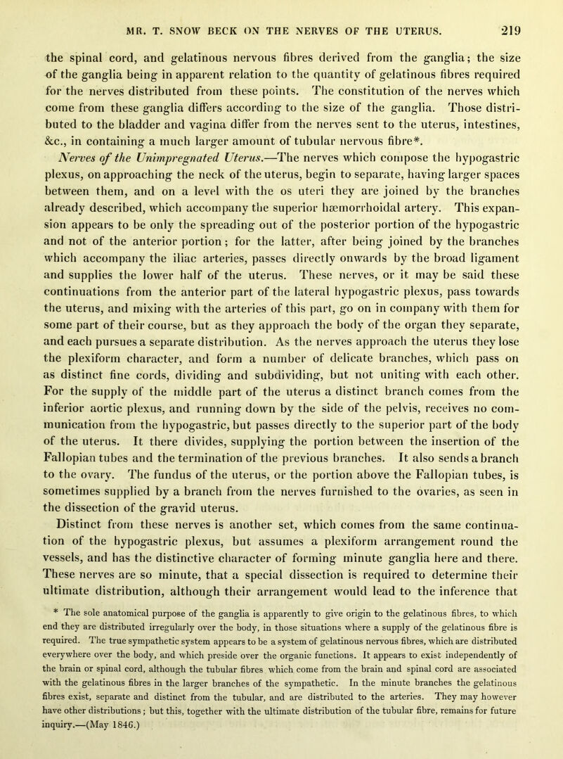 the spinal cord, and gelatinous nervous fibres derived from the ganglia; the size of the ganglia being in apparent relation to the quantity of gelatinous fibres required for the nerves distributed from these points. The constitution of the nerves which come from these ganglia differs according to the size of the ganglia. Those distri- buted to the bladder and vagina differ from the nerves sent to the uterus, intestines, &.C., in containing a much larger amount of tubular nervous fibre*. Nerves of the Unimpregnated Uterus.—The nerves which compose the hypogastric plexus, on approaching the neck of the uterus, begin to separate, having larger spaces between them, and on a level with the os uteri they are joined by the branches already described, which accompany the superior hsemorrhoidal artery. This expan- sion appears to be only the spreading out of the posterior portion of the hypogastric and not of the anterior portion; for the latter, after being joined by the branches which accompany the iliac arteries, passes directly onwards by the broad ligament and supplies the lower half of the uterus. These nerves, or it may be said these continuations from the anterior part of the lateral hypogastric plexus, pass towards the uterus, and mixing with the arteries of this part, go on in company with them for some part of their course, but as they approach the body of the organ they separate, and each pursues a separate distribution. As the nerves approach the uterus they lose the plexiform character, and form a number of delicate branches, which pass on as distinct fine cords, dividing and subdividing, but not uniting with each other. For the supply of the middle part of the uterus a distinct branch comes from the inferior aortic plexus, and running down by the side of the pelvis, receives no com- munication from the hypogastric, but passes directly to the superior part of the body of the uterus. It there divides, supplying the portion between the insertion of the Fallopian tubes and the termination of the previous branches. It also sends a branch to the ovary. The fundus of the uterus, or the portion above the Fallopian tubes, is sometimes supplied by a branch from the nerves furnished to the ovaries, as seen in the dissection of the gravid uterus. Distinct from these nerves is another set, which comes from the same continua- tion of the hypogastric plexus, but assumes a plexiform arrangement round the vessels, and has the distinctive character of forming minute ganglia here and there. These nerves are so minute, that a special dissection is required to determine their ultimate distribution, although their arrangement would lead to the inference that * The sole anatomical purpose of the ganglia is apparently to give origin to the gelatinous fibres, to which end they are distributed irregularly over the body, in those situations where a supply of the gelatinous fibre is required. The true sympathetic system appears to be a system of gelatinous nervous fibres, which are distributed everywhere over the body, and which preside over the organic functions. It appears to exist independently of the brain or spinal cord, although the tubular fibres which come from the brain and spinal cord are associated with the gelatinous fibres in the larger branches of the sympathetic. In the minute branches the gelatinous fibres exist, separate and distinct from the tubular, and are distributed to the arteries. They may however have other distributions; but this, together with the ultimate distribution of the tubular fibre, remains for future inquiry.—(May 1846.)