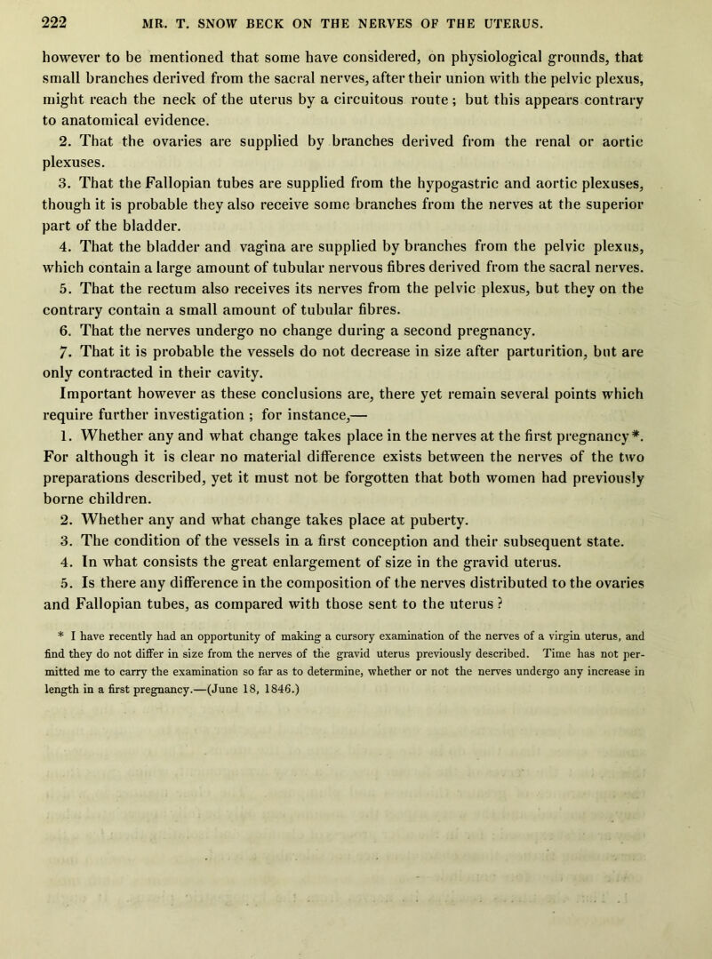however to be mentioned that some have considered, on physiological grounds, that small branches derived from the sacral nerves, after their union with the pelvic plexus, might reach the neck of the uterus by a circuitous route; but this appears contrary to anatomical evidence. 2. That the ovaries are supplied by branches derived from the renal or aortic plexuses. 3. That the Fallopian tubes are supplied from the hypogastric and aortic plexuses, though it is probable they also receive some branches from the nerves at the superior part of the bladder. 4. That the bladder and vagina are supplied by branches from the pelvic plexus, which contain a large amount of tubular nervous fibres derived from the sacral nerves. 5. That the rectum also receives its nerves from the pelvic plexus, but they on the contrary contain a small amount of tubular fibres. 6. That the nerves undergo no change during a second pregnancy. 7. That it is probable the vessels do not decrease in size after parturition, but are only contracted in their cavity. Important however as these conclusions are, there yet remain several points which require further investigation ; for instance,— 1. Whether any and what change takes place in the nerves at the first pregnancy*. For although it is clear no material difference exists between the nerves of the two preparations described, yet it must not be forgotten that both women had previously borne children. 2. Whether any and what change takes place at puberty. 3. The condition of the vessels in a first conception and their subsequent state. 4. In what consists the great enlargement of size in the gravid uterus. 5. Is there any difference in the composition of the nerves distributed to the ovaries and Fallopian tubes, as compared with those sent to the uterus ? * I have recently had an opportunity of making a cursory examination of the nerves of a virgin uterus, and find they do not differ in size from the nerves of the gravid uterus previously described. Time has not per- mitted me to carry the examination so far as to determine, whether or not the nerves undergo any increase in length in a first pregnancy.—(June 18, 1846.)