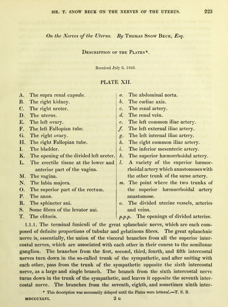 On the Nerves of the Uterus. By Thomas Snow Beck, Esq. Description of the Plates*. Received July 6, 1846. PLATE XII. A. The supra renal capsule. B. The right kidney. C. The right ureter. D. The uterus. E. The left ovary. F. The left Fallopian tube. G. The right ovary. H. The right Fallopian tube. I. The bladder. K. The opening of the divided left ureter. L. The erectile tissue at the lower and anterior part of the vagina. M. The vagina. N. The labia majora. O. The superior part of the rectum. P. The anus. R. The sphincter ani. S. Some fibres of the levator ani. T. The clitoris. a. The abdominal aorta. h. The coeliac axis. c. The renal artery. d. The renal vein. e. The left common iliac arterv. y f. The left external iliac artery. g. The left internal iliac artery. h. The right common iliac artery. i. The inferior mesenteric artery. k. The superior hsemorrhoidal artery. /. A variety of the superior haemor- rhoidal artery which anastomoses with the other trunk of the same artery. m. The point where the two trunks of the superior haemorrhoidal artery anastomose. o. The divided uterine vessels, arteries and veins. p. p.p. The openings of divided arteries. 1.1.1. The terminal funiculi of the great splanchnic nerve, which are each com- posed of definite proportions of tubular and gelatinous fibres. The great splanchnic nerve is, essentially, the union of the visceral branches from all the superior inter- costal nerves, which are associated with each other in their course to the semilunar ganglion. The branches from the first, second, third, fourth, and fifth intercostal nerves turn down in the so-called trunk of the sympathetic, and after uniting with each other, pass from the trunk of the sympathetic opposite the sixth intercostal nerve, as a large and single branch. The branch from the sixth intercostal nervt turns down in the trunk of the sympathetic, and leaves it opposite the seventh inter- costal nerve. The branches from the seventh, eighth, and sometimes ninth inter- * This description was necessarily delayed until the Plates were lettered.—T. S. B. MDCCCXLVI. 2 G