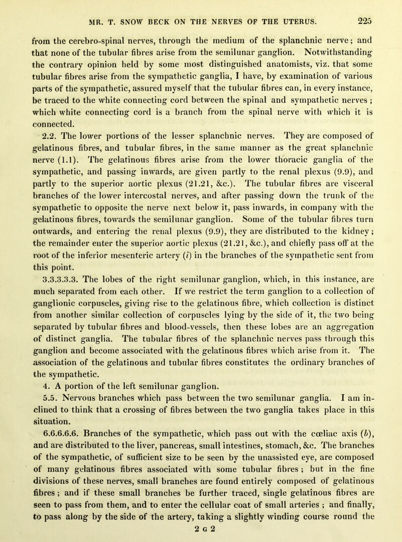 from the cerebrospinal nerves, through the medium of the splanchnic nerve; and that none of the tubular fibres arise from the semilunar ganglion. Notwithstanding the contrary opinion held by some most distinguished anatomists, viz. that some tubular fibres arise from the sympathetic ganglia, I have, by examination of various parts of the sympathetic, assured myself that the tubular fibres can, in every instance, be traced to the white connecting cord between the spinal and sympathetic nerves ; which white connecting cord is a branch from the spinal nerve with which it is connected. 2.2. The lower portions of the lesser splanchnic nerves. They are composed of gelatinous fibres, and tubular fibres, in the same manner as the great splanchnic nerve (1.1). The gelatinous fibres arise from the lower thoracic ganglia of the sympathetic, and passing inwards, are given partly to the renal plexus (9.9), and partly to the superior aortic plexus (21.21, &c.). The tubular fibres are visceral branches of the lower intercostal nerves, and after passing down the trunk of the sympathetic to opposite the nerve next below it, pass inwards, in company with the gelatinous fibres, towards the semilunar ganglion. Some of the tubular fibres turn outwards, and entering the renal plexus (9.9), they are distributed to the kidney; the remainder enter the superior aortic plexus (21.21, &c.), and chiefly pass off at the root of the inferior mesenteric artery (/') in the branches of the sympathetic sent from this point. 3.3.3.3.3. The lobes of the right semilunar ganglion, which, in this instance, are much separated from each other. If we restrict the term ganglion to a collection of ganglionic corpuscles, giving rise to the gelatinous fibre, which collection is distinct from another similar collection of corpuscles lying by the side of it, the two being separated by tubular fibres and blood-vessels, then these lobes are an aggregation of distinct ganglia. The tubular fibres of the splanchnic nerves pass through this ganglion and become associated with the gelatinous fibres which arise from it. The association of the gelatinous and tubular fibres constitutes the ordinary branches of the sympathetic. 4. A portion of the left semilunar ganglion. 5.5. Nervous branches which pass between the two semilunar ganglia. I am in- clined to think that a crossing of fibres between the two ganglia takes place in this situation. 6.6.6.6.6. Branches of the sympathetic, which pass out with the coeliac axis (b), and are distributed to the liver, pancreas, small intestines, stomach, &c. The branches of the sympathetic, of sufficient size to be seen by the unassisted eye, are composed of many gelatinous fibres associated with some tubular fibres ; but in the fine divisions of these nerves, small branches are found entirely composed of gelatinous fibres ; and if these small branches be further traced, single gelatinous fibres are seen to pass from them, and to enter the cellular coat of small arteries ; and finally, to pass along by the side of the artery, taking a slightly winding course round the 2 g 2