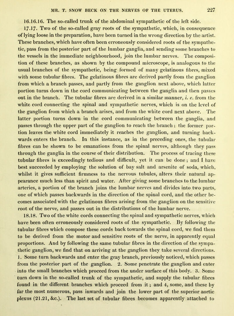 16.16.16. The so-called trunk of the abdominal sympathetic of the left side. 17.17* Two of the so-called gray roots of the sympathetic, which, in consequence of lying loose in the preparation, have been turned in the wrong direction by the artist. These branches, which have often been erroneously considered roots of the sympathe- tic, pass from the posterior part of the lumbar ganglia, and sending some branches to the vessels in the immediate neighbourhood, join the lumbar nerves. The composi- tion of these branches, as shown by the compound microscope, is analogous to the usual branches of the sympathetic, being formed of many gelatinous fibres, mixed with some tubular fibres. The gelatinous fibres are derived partly from the ganglion from which a branch passes, and partly from the ganglion next above, which latter portion turns down in the cord communicating between the ganglia and then passes out in the branch. The tubular fibres are derived in a similar manner, i. e. from the white cord connecting the spinal and sympathetic nerves, which is on the level of the ganglion from which a branch arises, and from the white cord next above. The latter portion turns down in the cord communicating between the ganglia, and passes through the upper part of the ganglion to reach the branch ; the former por- tion leaves the white cord immediately it reaches the ganglion, and turning back- wards enters the branch. In this instance, as in the preceding ones, the tubular fibres can be shown to be emanations from the spinal nerves, although they pass through the ganglia in the course of their distribution. The process of tracing these tubular fibres is exceedingly tedious and difficult, yet it can be done ; and I have best succeeded by employing the solution of bay salt and arsenite of soda, which, whilst it gives sufficient firmness to the nervous tubules, alters their natural ap- pearance much less than spirit and water. After giving some branches to the lumbar arteries, a portion of the branch joins the lumbar nerves and divides into two parts, one of which passes backwards in the direction of the spinal cord, and the other be- comes associated with the gelatinous fibres arising from the ganglion on the sensitive root of the nerve, and passes out in the distributions of the lumbar nerve. 18.18. Two of the white cords connecting the spinal and sympathetic nerves, which have been often erroneously considered roots of the sympathetic. By following the tubular fibres which compose these cords back towards the spinal cord, we find them to be derived from the motor and sensitive roots of the nerve, in apparently equal proportions. And by following the same tubular fibres in the direction of the sympa- thetic ganglion, we find that on arriving at the ganglion they take several directions. 1. Some turn backwards and enter the gray branch, previously noticed, which passes from the posterior part of the ganglion. 2. Some penetrate the ganglion and enter into the small branches which proceed from the under surface of this body. 3. Some turn down in the so-called trunk of the sympathetic, and supply the tubular fibres found in the different branches which proceed from it; and 4, some, and these by far the most numerous, pass inwards and join the lower part of the superior aortic plexus (21.21, &c.). The last set of tubular fibres becomes apparently attached to