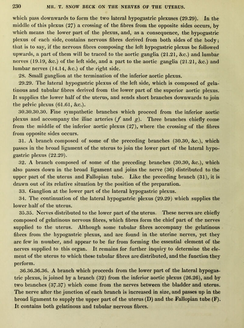 which pass downwards to form the two lateral hypogastric plexuses (29.29). In the middle of this plexus (27) a crossing of the fibres from the opposite sides occurs, by which means the lower part of the plexus, and, as a consequence, the hypogastric plexus of each side, contains nervous fibres derived from both sides of the body; that is to say, if the nervous fibres composing the left hypogastric plexus be followed upwards, a part of them will be traced to the aortic ganglia (21.21, &c.) and lumbar nerves (19.19, &c.) of the left side, and a part to the aortic ganglia (21.21, &c.) and lumbar nerves (14.14, &c.) of the right side. 28. Small ganglion at the termination of the inferior aortic plexus. 29.29. The lateral hypogastric plexus of the left side, which is composed of gela- tinous and tubular fibres derived from the lower part of the superior aortic plexus. It supplies the lower half of the uterus, and sends short branches downwards to join the pelvic plexus (61.61, &c.). 30.30.30.30. Fine sympathetic branches which proceed from the inferior aortic plexus and accompany the iliac arteries (f and g). Three branches chiefly come from the middle of the inferior aortic plexus (2/), where the crossing of the fibres from opposite sides occurs. 31. A branch composed of some of the preceding branches (30.30, &c.), which passes in the broad ligament of the uterus to join the lower part of the lateral hypo- gastric plexus (22.29). 32. A branch composed of some of the preceding branches (30.30, &c.), which also passes down in the broad ligament and joins the nerve (36) distributed to the upper part of the uterus and Fallopian tube. Like the preceding branch (31), it is drawn out of its relative situation by the position of the preparation. 33. Ganglion at the lower part of the lateral hypogastric plexus. 34. The continuation of the lateral hypogastric plexus (29.29) which supplies the lower half of the uterus. 35.35. Nerves distributed to the lower part of the uterus. These nerves are chiefly composed of gelatinous nervous fibres, which fibres form the chief part of the nerves supplied to the uterus. Although some tubular fibres accompany the gelatinous fibres from the hypogastric plexus, and are found in the uterine nerves, yet they are few in number, and appear to be far from forming the essential element of the nerves supplied to this organ. It remains for further inquiry to determine the ele- ment of the uterus to which these tubular fibres are distributed, and the function they perform. 36.36.36.36. A branch which proceeds from the lower part of the lateral hypogas- tric plexus, is joined by a branch (32) from the inferior aortic plexus (26.26), and by two branches (37-37) which come from the nerves between the bladder and uterus. The nerve after the junction of each branch is increased in size, and passes up in the broad ligament to supply the upper part of the uterus (D) and the Fallopian tube (F). It contains both gelatinous and tubular nervous fibres.
