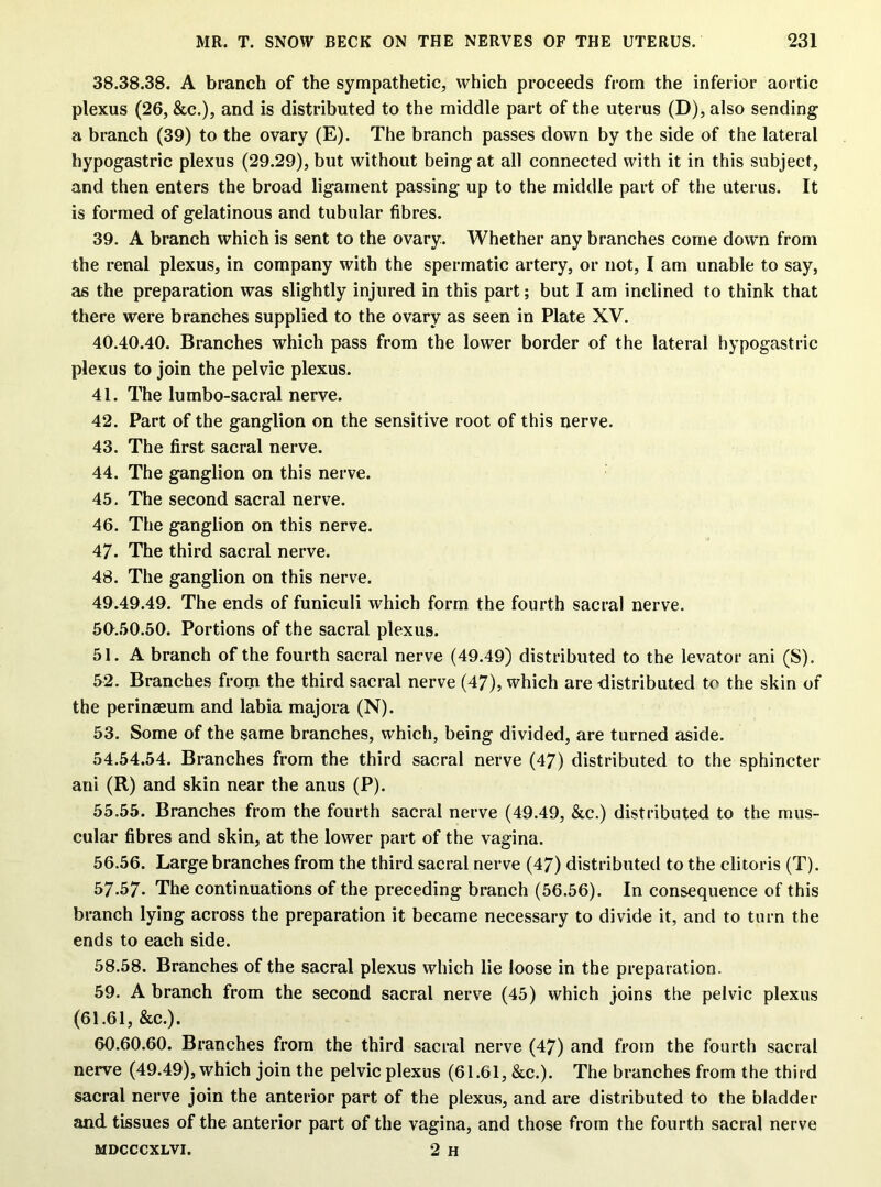 38.38.38. A branch of the sympathetic, which proceeds from the inferior aortic plexus (26, &c.), and is distributed to the middle part of the uterus (D), also sending a branch (39) to the ovary (E). The branch passes down by the side of the lateral hypogastric plexus (29.29), but without being at all connected with it in this subject, and then enters the broad ligament passing up to the middle part of the uterus. It is formed of gelatinous and tubular fibres. 39. A branch which is sent to the ovary. Whether any branches come down from the renal plexus, in company with the spermatic artery, or not, I am unable to say, as the preparation was slightly injured in this part; but I am inclined to think that there were branches supplied to the ovary as seen in Plate XV. 40.40.40. Branches which pass from the lower border of the lateral hypogastric plexus to join the pelvic plexus. 41. The lumbo-sacral nerve. 42. Part of the ganglion on the sensitive root of this nerve. 43. The first sacral nerve. 44. The ganglion on this nerve. 45. The second sacral nerve. 46. The ganglion on this nerve. 47. The third sacral nerve. 48. The ganglion on this nerve. 49.49.49. The ends of funiculi which form the fourth sacral nerve. 50.50.50. Portions of the sacral plexus. 51. A branch of the fourth sacral nerve (49.49) distributed to the levator ani (S). 52. Branches from the third sacral nerve (47), which are distributed to the skin of the perinaeum and labia majora (N). 53. Some of the same branches, which, being divided, are turned aside. 54.54.54. Branches from the third sacral nerve (47) distributed to the sphincter ani (R) and skin near the anus (P). 55.55. Branches from the fourth sacral nerve (49.49, &c.) distributed to the mus- cular fibres and skin, at the lower part of the vagina. 56.56. Large branches from the third sacral nerve (47) distributed to the clitoris (T). 57.57. The continuations of the preceding branch (56.56). In consequence of this branch lying across the preparation it became necessary to divide it, and to turn the ends to each side. 58.58. Branches of the sacral plexus which lie loose in the preparation. 59. A branch from the second sacral nerve (45) which ioins the pelvic plexus (61.61, &c.). 60.60.60. Branches from the third sacral nerve (47) and from the fourth sacral nerve (49.49), which join the pelvic plexus (61.61, &c.). The branches from the third sacral nerve join the anterior part of the plexus, and are distributed to the bladder and tissues of the anterior part of the vagina, and those from the fourth sacral nerve MDCCCXLVI. 2 H