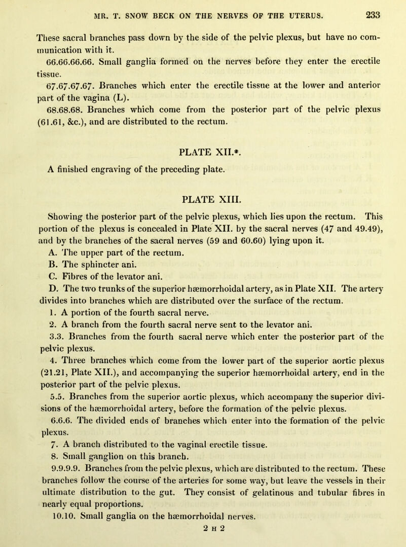 These sacral branches pass down by the side of the pelvic plexus, but have no com- munication with it. 66.66.66.66. Small ganglia formed on the nerves before they enter the erectile tissue. 67.67.67.67. Branches which enter the erectile tissue at the lower and anterior part of the vagina (L). 68.68.68. Branches which come from the posterior part of the pelvic plexus (61.61, &c.), and are distributed to the rectum. PLATE XII*. A finished engraving of the preceding plate. PLATE XIII. Showing the posterior part of the pelvic plexus, which lies upon the rectum. This portion of the plexus is concealed in Plate XII. by the sacral nerves (47 and 49.49), and by the branches of the sacral nerves (59 and 60.60) lying upon it. A. The upper part of the rectum. B. The sphincter ani. C. Fibres of the levator ani. D. The two trunks of the superior hsemorrhoidal artery, as in Plate XII. The artery divides into branches which are distributed over the surface of the rectum. 1. A portion of the fourth sacral nerve. 2. A branch from the fourth sacral nerve sent to the levator ani. 3.3. Branches from the fourth sacral nerve which enter the posterior part of the pelvic plexus. 4. Three branches which come from the lower part of the superior aortic plexus (21.21, Plate XII.), and accompanying the superior hsemorrhoidal artery, end in the posterior part of the pelvic plexus. 5.5. Branches from the superior aortic plexus, which accompany the superior divi- sions of the hsemorrhoidal artery, before the formation of the pelvic plexus. 6.6.6. The divided ends of branches which enter into the formation of the pelvic plexus. 7. A branch distributed to the vaginal erectile tissue. 8. Small ganglion on this branch. 9.9.9.9. Branches from the pelvic plexus, which are distributed to the rectum. These branches follow the course of the arteries for some way, but leave the vessels in their ultimate distribution to the gut. They consist of gelatinous and tubular fibres in nearly equal proportions. 10.10. Small ganglia on the hsemorrhoidal nerves. 2 h 2