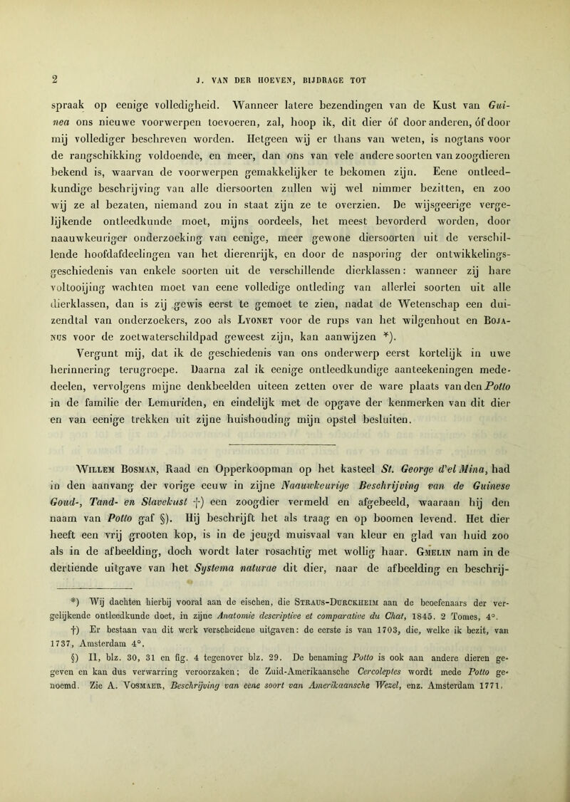 spraak op eenige volledigheid. Wanneer latere bezendingen van de Kust van Gui- nea ons nieuwe voorwerpen toevoeren, zal, hoop ik, dit dier óf door anderen, óf door mij vollediger beschreven worden. Hetgeen wij er thans van Aveten, is nogtans voor de rangschikking voldoende, en meer, dan ons van vele andere soorten van zoogdieren bekend is, waarvan de voorwerpen gemakkelijker te bekomen zijn. Eene ontleed- kundige beschrijving van alle diersoorten zullen vvij Avel nimmer bezitten, en zoo Avij ze al bezaten, niemand zou in staat zijn ze te overzien. De wijsgeerige verge- lijkende ontleedkunde moet, mijns oordeels, het meest bevorderd Avorden, door naauAvkeuriger onderzoeking van eenige, meer geAvone diersoorten uit de verschil- lende boofdafdeelingen van het dierenrijk, en door de nasporing der ontAvikkelings- geschiedenis van enkele soorten uit de verschillende dierklassen: Avanneer zij hare voltooijing wachten moet van eene volledige ontleding van allerlei soorten uit alle dierklassen, dan is zij geAvis eerst te gemoet te zien, nadat de Wetenschap een dui- zendtal van onderzoekers, zoo als Lyonet voor de rups van het wilgenhout en Boja- nus voor de zoetAvaterschildpad geweest zijn, kan aanwijzen * * * §)). Vergunt mij, dat ik de geschiedenis van ons onderwerp eerst kortelijk in uwe herinnering terugroepe. Daarna zal ik eenige ontleedkundige aanteekeningen mede- deelen, vervolgens mijne denkbeelden uiteen zetten over de Avare plaats vandeaPotlo in de familie der Lemuriden, en eindelijk met de opgave der kenmerken van dit dier- en van eenige trekken uit zijne huishouding mijn opstel besluiten. Willem Bosman, Raad en Opperkoopman op het kasteel St. George (Tel Mina, had in den aanvang der vorige eeuw in zijne Naauwkeurige Beschrijving van de Guinese Goud-, Tand- en Slavekust -J-) een zoogdier vermeld en afgebeeld, waaraan hij den naam van Potto gaf §). Hij beschrijft het als traag en op hoornen levend. Het dier heeft een vrij grooten kop, is in de jeugd muisvaal van kleur en glad van huid zoo als in de afbeelding, doch Avordt later rosachlig met Avollig haar. Gmelin nam in de dertiende uitgave van het Systema naturae dit dier, naar de afbeelding en beschrij- *) Wij dachten hierbij vooral aan de eischen, die Straus-Dürckiieih aan de beoefenaars der ver- gelijkende ontleedkunde doet, in zijne Anatomie descriplive et comparative du Chat, 1845. 2 Tomes, 4°. f) Er bestaan vau dit werk verscheidene uitgaven: de eerste is van 1703, die, welke ik bezit, van 17 37, Amsterdam 4°. §) II, blz. 30, 31 en fig. 4 tegenover blz. 29. De benaming Potto is ook aan andere dieren ge- geven en kan dus verwarring veroorzaken; de Zuid-Amerikaansche Cercoleptes wordt mede Potto ge- noemd. Zie A. Vosmaer, Beschrijving van eene soort van Amerikaansche Wezel, enz. Amsterdam 1771,
