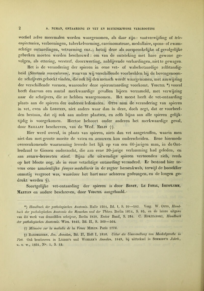 weefsel zelve meermalen worden waargenomen, als daar zijn: vaatverwijding of Iele- angiectasien, verbeeningen, tuberkel vorming, carcinomateuse, medullaire, spons- of zwam- achtige ontaardingen, vetvorming enz.; hetzij deze als oorspronkelijke of gevolgelijke gebreken moeten worden beschouwd : om van de ontsteking met bare gewone ge- volgen, als ettering, versterf, doorzweeling, nablijvende verhardingen, niette gewagen. Het is de verandering der spieren in eene vet- of walscholaardige zelfstandig- heid (Sleatosis mvsculorum), waarvan wij verschillende voorbeelden bij de bovengenoem- de schrijvers geboekt vinden, die ook bij den mensch wordt waargenomen, met aanwijzing der verschillende vormen, waaronder deze spierontaarding voorkomt. Voigtel *) vooral heeft daarvan een aantal merkAvaardige gevallen bijeen verzameld, met verwijzing naar de schrijvers, die ze hebben Avaargenomen. Het meest beeft de vet-ontaarding plaats aan de spieren der onderste ledematen. Otto nam de verandering van spieren in vet, even als Lobstein, niet anders waar dan in deze, doch zegt, dat er voorbeel- den bestaan, dat zij ook aan andere plaatsen, en zelfs bijna aan alle spieren gelijk- tijdig is voorgekomen. Hiertoe behoort onder anderen het merkwaardige geval, door Saillant beschreven, van de Wed. Melin j-). Hier werd overal, in plaats van spieren, niets dan vet aangelrolfen, waarin men niet dan met groote moeite de vaten en zenuwen kon onderscheiden. Eene hiermede overeenkomende Avaarneming leverde bet lijk op van een 60-jarigen man, in de Ont- leedzaal te Giessen onderzocht, die aan eene 30-jarige verlamming bad geleden, en aan zenuw-beroerten stierf. Bijna alle uitAvendige spieren vertoonden zich, reeds op het bloote oog, als in eene vetachtige ontaarding veranderd. Er bestond hier le- vens eene aanzienlijke ftmgtis medullaris in de regter hersenkwab, terwijl de borstklier onmatig vergroot Avas, Avaardoor het hart naar achteren gedrongen, en de longen ge- drukt werden §). Soortgelijke vet-ontaarding der spieren is door Bonet, Le Fonal, Isenflamm, Martijn en andere beschreven, door Voigtel aangehaald.- *) Handbuch der pathologischen Anatomie. Halle 1801, Bd. I, S. 99—102. Verg. W. Otto, Hand- buch der pathologischen Anatomie des Menschen und der Thiere. Berlin 1814, S. 95, ca de latere uitgave van dit werk van denzelfden schrijver, Berlin 1830, Erster Band, S. 254. C. Bokitanski, Handbuch der pathologischen Anatomie. Wien. 1843, Bd. II, S, 360—364. j) Memoire sur la maladie de la Veuvc Melin. Paris 1776. (;) Bakdeleben, Jen. Annalen, Bd. IT, Heft I, 1850. Ucber die Umicandlung von Muskelgewele in Fett. Ook beschreven in Liebig’s und Wöhler’s Annalen, 1849, bij uittreksel in Schmidt’s Jahrb., u. s. w , 1851, N°. 1, S. 13.