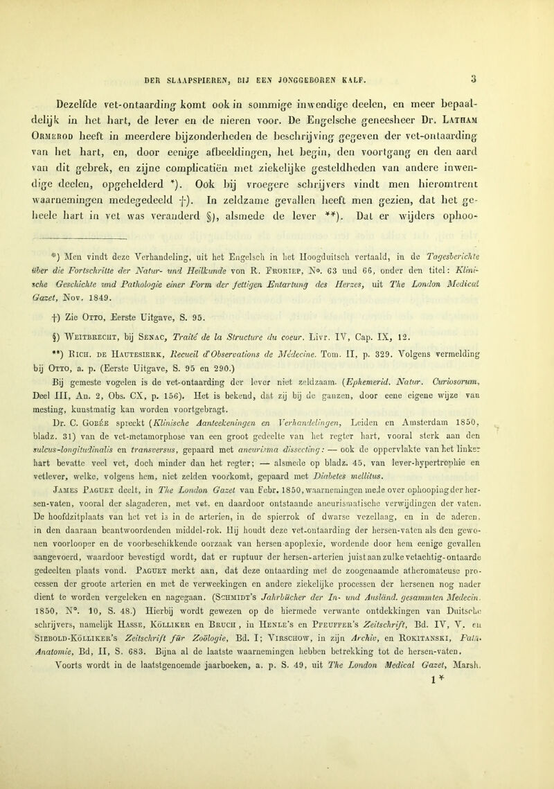 Dezelfde vet-ontaarding- komt ook in sommige inwendige deelen, en meer bepaal- delijk in het hart, de lever en de nieren voor. De Engelsche geneesheer Dr. Latham Ormerod heeft in meerdere bijzonderheden de beschrijving gegeven der vet-ontaarding van het hart, en, door eenige afbeeldingen, hel begin, den voortgang en den aard van dit gebrek, en zijne complicatiën met ziekelijke gesteldheden van andere inwen- dige deelen, opgehelderd * * * §)). Ook bij vroegere schrijvers vindt men hieromtrent waarnemingen medegedeeld f). In zeldzame gevallen heeft men gezien, dat het gc- heele hart in vet was veranderd §), alsmede de lever **). Dat er wijders ophoo- *) Men vindt deze Verhandeling, uit het Engelsch in het lloogduitsch vertaald, in de Tagesberichte über die Fortschritte der Natur- und Heilkunde von R. Eroriep, No. C3 und 66, onder den titel: Klini- sche Geschichte und Pathologie einer Forin der Jeüigen Entartung des Herzes, uit The London Medical Gazet, Nov, 1849. f) Zie Otto, Eerste Uitgave, S. 95. §) Weitbrecht, bij Senac, Traité de la Structure du coeur. Livr. IV, Cap. IX, 12. **) Rich. de Hautesierk, Recueil d’Observations de Médecine. Tom. II, p. 329. Volgens vermelding bij Otto, a. p. (Eerste Uitgave, S. 95 en 290.) Bij gemeste vogelen is de vet-ontaarding der lever niet zeldzaam. (Ephemerid. Natur. Curiosorim, Deel III, Au. 2, Obs. CX, p. 156). Het is bekend, dat zij bij de ganzen, door eenc eigene wijze van mesting, kunstmatig kan worden voortgebragt. Dr. C. Gobée spreekt (Klinische Aanteekeningen en Verhandelingen, Leiden en Amsterdam 1850, bladz. 31) van de vet-metamorphose van een groot gedeelte van het regter hart, vooral sterk aan den sulcus-longitudinalis en transversus, gepaard met aneuri.nna dissecting: — ook de oppervlakte van het linker hart bevatte veel vet, doch minder dan het regter; — alsmede op bladz. 45, van lever-hypertrenhie en vetlever, welke, volgens hem, niet zelden voorkomt, gepaard met Diabetes mellilus. James Eagüet deelt, in The London Gazel van Eebr. 1850, waarnemingen mede over ophoopingder her- sen-vaten, vooral der slagaderen, met vet. en daardoor ontstaande aneurismatische verwijdingen der vaten. De hoofdzitplaats van het vet is in de arteriën, in de spierrok of dwarse vezellaag, en in de aderen, in den daaraan beantwoordenden middel-rok. Hij houdt deze vet-ontaarding der hersen-vaten als den gewo- nen voorlooper en de voorbeschikkende oorzaak van hersen apoplexie, wordende door hem eenige gevallen aangevoerd, waardoor bevestigd wordt, dat er ruptuur der hersen-arteriën juistaanzulkevetachtig-ontaarde gedeelten plaats vond. Eaguet merkt aan, dat deze ontaarding met de zoogenaamde atkeromateuse pro- cessen der groote arteriën en met de verweekingen en andere ziekelijke processen der hersenen nog nader dient te worden vergeleken en nagegaan. (Sohmidt’s Jahrbiicher der In- und Ausland. gesammten Medecin. 1850, N°. 10, S. 48.) Hierbij wordt gewezen op de hiermede verwante ontdekkingen van Duitsohe schrijvers, namelijk IIasse, Kölliker en Bruch , in Henle’s en Pfeüffer’s Zeitsclirift, Bd. IY, Y. en Siebold-Kölliker’s Zeitsclirift fiir Zoölogie, Bd. I; Virschow, in zijn Archiv, en Rokitanski, Fai\. Anatomie, Bd, II, S. 683. Bijna al de laatste waarnemingen hebben betrekking tot de hersen-vateD. Voorts wordt in de laatstgenoemde jaarboeken, a. p. S. 49, uit The London Medical Gazet, Marsh. 1*
