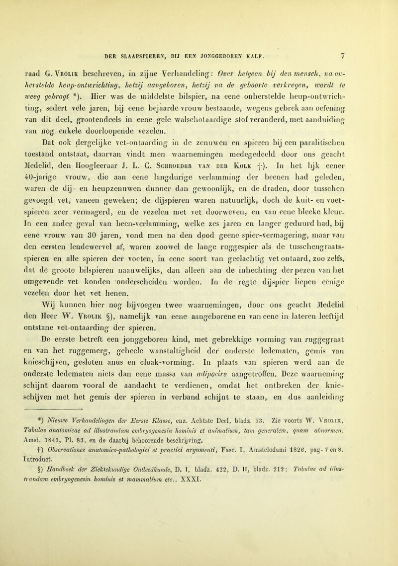 raad G. Vrolik beschreven, in zijne Verhandeling': Over hetgeen bij den mensch, va an- ker stelde heup-ontwrichting, hetzij aangeboren, hetzij na de geboorte verkregen, wordt te weeg gebragt #). Hier Avas de middelste bilspier, na eene onherstelde heup-ontwrich- ting, sedert vele jaren, hij eene bejaarde vrouw bestaande, wegens gebrek aan oefening van dit deel, grootendeels in eene gele walschol aardige stof veranderd, met aanduiding van nog enkele doorloopendc vezelen. Dat ook dergelijke vet-onlaarding in de zenuwen en spieren bij een paralitischen toestand ontstaat, daarvan vindt men waarnemingen medegedeeld door ons geacht Medelid, den Iloogleeraar J. L. C. Sciiroeder van der Kolk In bet lijk eener 40-jarige vrouw, die aan eene langdurige verlamming der bcenen had geleden, waren de dij- en heupzenuwen dunner dan gewoonlijk, en de draden, door tusschen gevoegd vet, vaneen geAveken; de dijspieren waren natuurlijk, doch de kuit- en voet- spieren zeer vermagerd, en de vezelen met vet doorweven, en van eene bleeke kleur. In een ander geval van been-verlamming, welke zes jaren en langer geduurd bad, bij eene vrouw van 30 jaren, vond men na den dood geene spier-vermagering, maar van den eersten lende wervel af, waren zoowel de lange ruggespier als de tusschengraats- spieren en alle spieren der voeten, in eene soort van geelachlig vet ontaard, zoo zelfs, dat de groote bilspieren naauwelijks, dan alleen aan de inhechting der pezen van bet omgevende vet konden onderscheiden worden. In de regte dijspier liepen eenige vezelen door bet vet henen. Wij kunnen hier nog bij voegen twee waarnemingen, door ons geacht Medelid den Heer W. Vrolik §), namelijk van eene aangeborene en van eene in latercn leeftijd ontstane vet-ontaarding der spieren. De eerste betreft een jonggeboren kind, met gebrekkige vorming van ruggegraat en van het ruggemerg, geheele Avanstaltigheid der onderste ledematen, gemis van knieschijven, gesloten anus en cloak-vorming. In plaats van spieren werd aan de onderste ledematen niets dan eene massa van adipocire aangetroffen. Deze Avaarneming schijnt daarom vooral de aandacht te verdienen, omdat het ontbreken der knie- schijven met het gemis der spieren in verband schijnt te staan, en dus aanleiding *) Nieuwe Verhandelingen der Eerste Klasse, enz. Achtste Deel, bladz. 53. Zie voorts W. Vrolik, Tabulae anaiomicae ad illustrandani embryogenesin hominis et animalium, tam generalem, quam dbnormen, Amst. 1849, PI. 83, en de daarbij bekoorende beschrijving. f) Observationes anatomico-pathologici et practici argumenti; Pasc. I, Amstelodami 1826, pag. 7 en 8. Introduct. §) Handboek der Ziektekundige Ontleedkunde, D. I, bladz, 422, D. II, bladz. 212; Tabulae ad illtts- trandam embryogenesin hominis et mammalhm etc., XXXI.