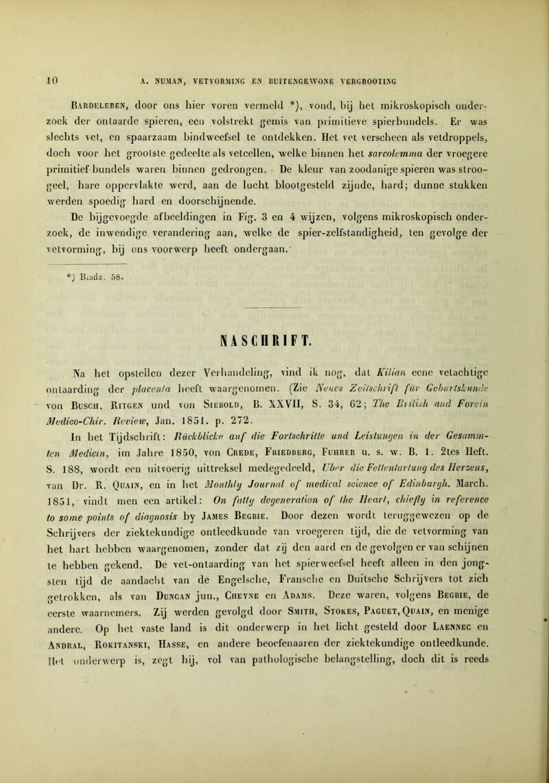 Bardeleben, door ons hier voren vermeld vond, bij het mikroskopisch onder- zoek der ontaarde spieren, een volstrekt gemis van primitieve spierbundels. Er was slechts vet, en spaarzaam bindweefsel te ontdekken. Het vet verscheen als veldroppels, doch voor het grootste gedeelte als vetcellen, welke binnen het sarcolemma der vroegere primitief bundels waren binnen gedrongen. De kleur van zoodanige spieren was slroo- geel, hare oppervlakte werd, aan de lucht blootgesteld zijnde, hard; dunne stukken werden spoedig hard en doorschijnende. De bijgevoegde afbeeldingen in Fig. 3 en 4 wijzen, volgens mikroskopisch onder- zoek, de inwendige verandering aan, welke de spier-zelfstandigheid, ten gevolge der vetvorming, hij ons voorwerp heeft ondergaan. Biadz. 58. NASCHRIFT. Na het opstellen dezer Verhandeling, vind ik nog, dat Küian ecne vetaclilige ontaarding der placenta heeft waargenomen. (Zie Ne nes Zeilschrifl für Gebin tskunde von Busch, Ritgen und von Siebold, B. XXVII, S. 34, 02; The Bulish and Forein Medico-Chir„ lieview, Jan. 1851. p. 272. In het Tijdschrift: Rückblicke auf die Forlschrillc und Leislumjen in der Gesarma- ten Medicin, im Jahre 1850, von Crede, Friedrerg, Fuiirer u. s. w. B. 1. 2tes Ileft. S. 188, wordt een uitvoerig uittreksel medegedeeld, Uber die Feltenlurlung des Ilerzens, van Dr. R. Quain, en in het Monthly Journal of medical Science of Edinburrjh. March. 1851, vindt men een artikel: On falty derjeneration of the Ileart, chiefhj in reference to some poinls of diagnosis by James Begbie. Door dezen wordt teruggewezen op de Schrijvers der ziektekundige ontleedkunde van vroegeren tijd, die de vetvorming van het hart hebben waargenomen, zonder dat zij den aard en de gevolgen er van schijnen te hebben gekend. De vet-ontaarding van het spierweefsel heeft alleen in den jong- sten tijd de aandacht van de Engelsche, Fransche en Duitsche Schrijvers tot zich getrokken, als van Duncan jun., Ciieyne en Adams. Deze waren, volgens Begbie, de eerste waarnemers. Zij werden gevolgd door Smith, Stores, Paguet,Quain, en menige andere. Op het vaste land is dit onderwerp in het licht gesteld door Laennec en Andral, Rokitanski, Hasse, en andere beoefenaaren der ziektekundige ontleedkunde. }lcL onderwerp is, zegt hij, vol van pathologische belangstelling, doch dit is reeds