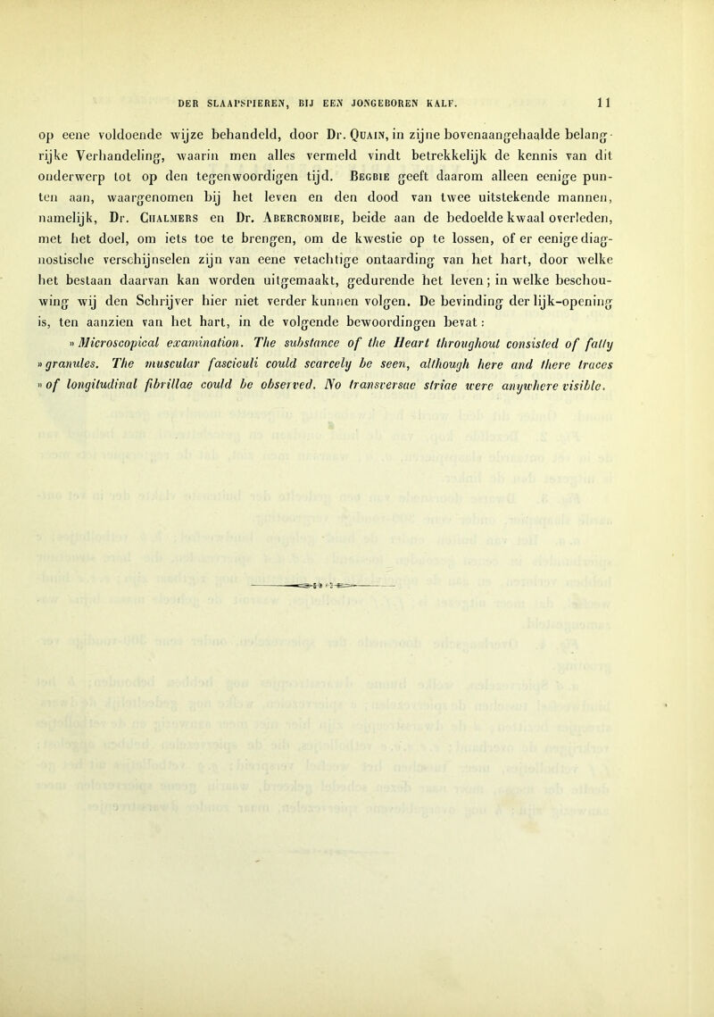 op eene voldoende wijze behandeld, door Dr. Quain, in zijne bovenaangehaalde belang- rijke Verhandeling', waarin men alles vermeld vindt betrekkelijk de kennis van dit onderwerp tot op den tegenwoordigen tijd. Begbie geeft daarom alleen eenige pun- ten aan, waargenomen bij het leven en den dood van twee uitstekende mannen, namelijk, Dr. Ciialmers en Dr. Abercrombie, beide aan de bedoelde kwaal overleden, met het doel, om iets toe te brengen, om de kwestie op te lossen, of er eenige diag- nostische verschijnselen zijn van eene vetachtige ontaarding van het hart, door welke het bestaan daarvan kan worden uitgemaakt, gedurende het leven; in welke beschou- wing wij den Schrijver hier niet verder kunnen volgen. De bevinding der lijk-opening is, ten aanzien van het hart, in de volgende bewoordingen bevat: »Microscopical examination. The suhstance of the Heart throughout consisted of fat/y ngranules. The tnuscular fasciculi could scarcely he seen, although here and there tracés »of longiludinal fibrillae could he observed. No transversae slriae iccrc anywhcre visiblc.