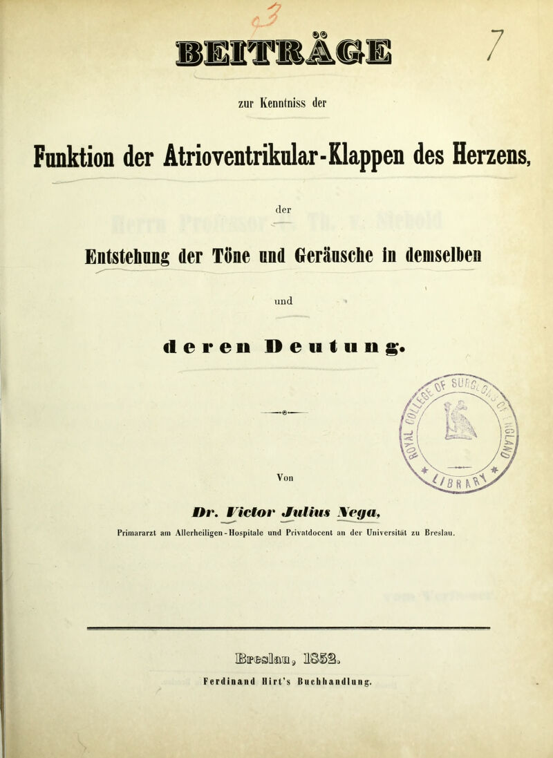 zur Kenntniss der Funktion der Atrioventriknlar-Klappen des Herzens, der Entstehung der Töne mul Geräusche in demselben und deren Deutung. Von Dr. Victor Julius Nega, Primararzt am Allerheiligen-Hospitale und Privatdocent an der Universität zu Breslau. ÜBiradlauii» Ferdinand Hirt's Buchhandlung.