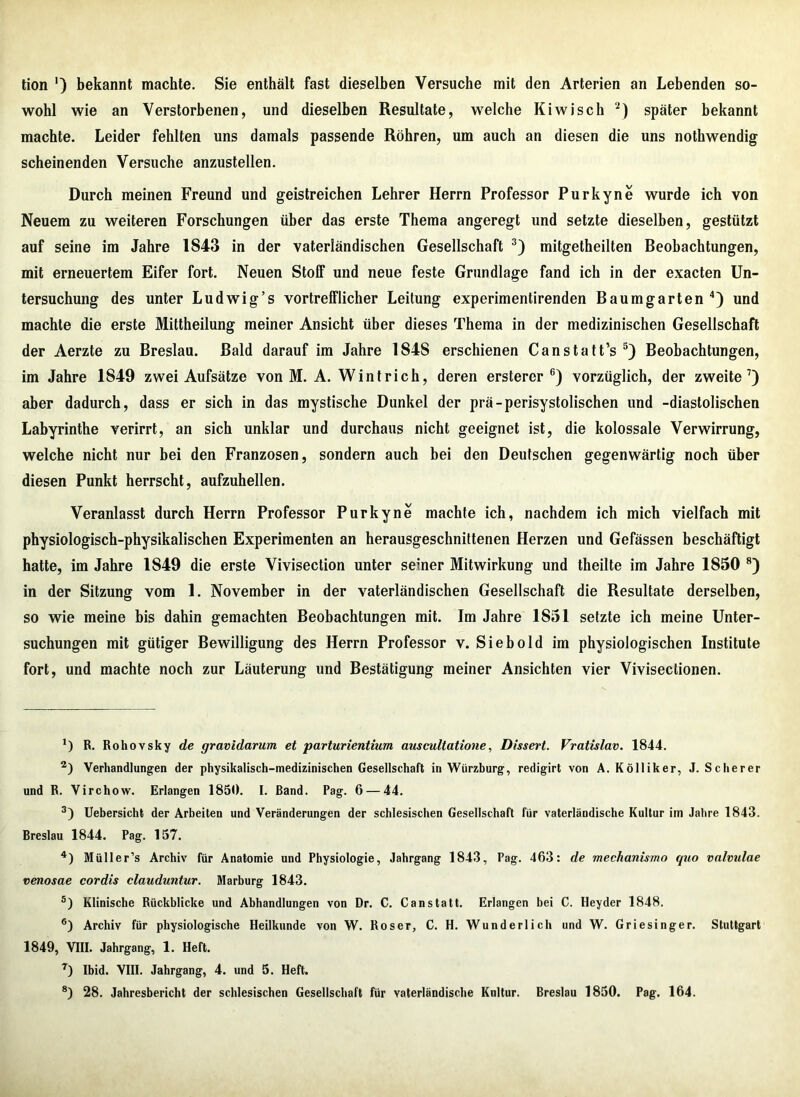 tion ') bekannt machte. Sie enthält fast dieselben Versuche mit den Arterien an Lebenden so- wohl wie an Verstorbenen, und dieselben Resultate, welche Kiwisch * 2) später bekannt machte. Leider fehlten uns damals passende Röhren, um auch an diesen die uns nothwendig scheinenden Versuche anzustellen. Durch meinen Freund und geistreichen Lehrer Herrn Professor Purkyne wurde ich von Neuem zu weiteren Forschungen über das erste Thema angeregt und setzte dieselben, gestützt auf seine im Jahre 1S43 in der vaterländischen Gesellschaft 3) mitgetheilten Beobachtungen, mit erneuertem Eifer fort. Neuen Stoff und neue feste Grundlage fand ich in der exacten Un- tersuchung des unter Ludwig’s vortrefflicher Leitung experimentirenden Baumgarten4) und machte die erste Mittheilung meiner Ansicht über dieses Thema in der medizinischen Gesellschaft der Aerzte zu Breslau. Bald darauf im Jahre 184S erschienen Canstatt’s 5) Beobachtungen, im Jahre 1849 zwei Aufsätze von M. A. Wintrich, deren ersterer 6) vorzüglich, der zweite7) aber dadurch, dass er sich in das mystische Dunkel der prä-perisystolischen und -diastolischen Labyrinthe verirrt, an sich unklar und durchaus nicht geeignet ist, die kolossale Verwirrung, welche nicht nur bei den Franzosen, sondern auch bei den Deutschen gegenwärtig noch über diesen Punkt herrscht, aufzuhellen. Veranlasst durch Herrn Professor Purkyne machte ich, nachdem ich mich vielfach mit physiologisch-physikalischen Experimenten an herausgeschnittenen Herzen und Gefässen beschäftigt hatte, im Jahre 1849 die erste Vivisection unter seiner Mitwirkung und theilte im Jahre 1850 8) in der Sitzung vom 1. November in der vaterländischen Gesellschaft die Resultate derselben, so wie meine bis dahin gemachten Beobachtungen mit. Im Jahre 1851 setzte ich meine Unter- suchungen mit gütiger Bewilligung des Herrn Professor v. Sieb old im physiologischen Institute fort, und machte noch zur Läuterung und Bestätigung meiner Ansichten vier Vivisectionen. *) R. Rohovsky de gravidarum, et parturientium auscultatione, Dissert. Vratislav. 1844. 2) Verhandlungen der physikalisch-medizinischen Gesellschaft in Wiirzburg, redigirt von A. Kölliker, J. Scherer und R. Virchow. Erlangen 1850. I. Band. Pag. 6 — 44. 3) Uebersicht der Arbeiten und Veränderungen der schlesischen Gesellschaft für vaterländische Kultur im Jahre 1843. Breslau 1844. Pag. 157. 4) Müller’s Archiv für Anatomie und Physiologie, Jahrgang 1843, Pag. 463: de mechanismo quo valvulae venosae cordis clauduntur. Marburg 1843. 5) Klinische Rückblicke und Abhandlungen von Dr. C. C an statt. Erlangen bei C. Hey der 1848. 6) Archiv für physiologische Heilkunde von W. Roser, C. H. Wunderlich und W. Griesinger. Stuttgart 1849, VIII. Jahrgang, 1. Heft. 7) Ibid. VIII. Jahrgang, 4. und 5. Heft.
