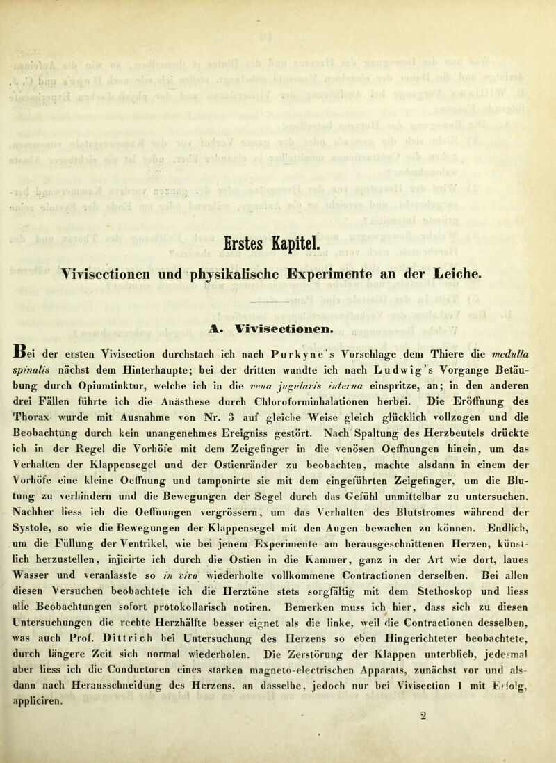 Erstes Kapitel. Vivisectionen und physikalische Experimente an der Leiche. A. Vivisectionen. Bei der ersten Yivisection durchstach ich nach Purkyne’s Vorschläge dem Thiere die medulla spinalis nächst dem Hinterhaupte; bei der dritten wandte ich nach Ludwig’s Vorgänge Betäu- bung durch Opiumtinktur, welche ich in die vena jugnlaris interna einspritze, an; in den anderen drei Fällen führte ich die Anästhese durch Chloroforminhalationen herbei. Die Eröffnung des Thorax wurde mit Ausnahme von Nr. 3 auf gleiche Weise gleich glücklich vollzogen und die Beobachtung durch kein unangenehmes Ereigniss gestört. Nach Spaltung des Herzbeutels drückte ich in der Regel die Vorhöfe mit dem Zeigefinger in die venösen Oeffnungen hinein, um das Verhalten der Klappensegel und der Ostienränder zu beobachten, machte alsdann in einem der Vorhöfe eine kleine Oeffnung und tamponirte sie mit dem eingeführten Zeigefinger, um die Blu- tung zu verhindern und die Bewegungen der Segel durch das Gefühl unmittelbar zu untersuchen. Nachher liess ich die Oeffnungen vergrössern, um das Verhalten des Blutstromes während der Systole, so wie die Bewegungen der Klappensegel mit den Augen bewachen zu können. Endlich, um die Füllung der Ventrikel, wie bei jenem Experimente am herausgeschnittenen Herzen, künst- lich herzustellen, injicirte ich durch die Ostien in die Kammer, ganz in der Art wie dort, laues Wasser und veranlasste so in vivo wiederholte vollkommene Contractionen derselben. Bei allen diesen Versuchen beobachtete ich die Herztöne stets sorgfältig mit dem Stethoskop und liess alle Beobachtungen sofort protokollarisch notiren. Bemerken muss ich hier, dass sich zu diesen Untersuchungen die rechte Herzhälfte besser eignet als die linke, weil die Contractionen desselben, was auch Prof. Dittrich bei Untersuchung des Herzens so eben Hingerichteter beobachtete, durch längere Zeit sich normal wiederholen. Die Zerstörung der Klappen unterblieb, jedesmal aber liess ich die Conductoren eines starken magneto-eleetrischen Apparats, zunächst vor und als- dann nach Herausschneidung des Herzens, an dasselbe, jedoch nur bei Vivisection 1 mit Erlolg, appliciren. 2