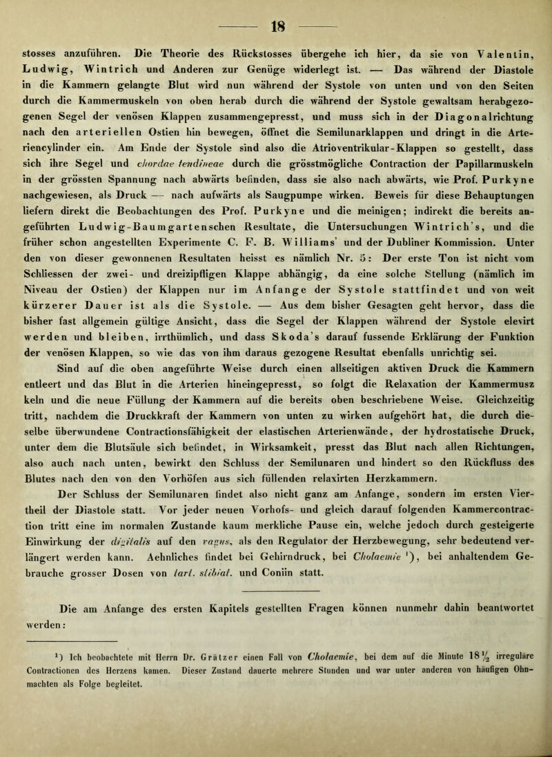 stosses anzuführen. Die Theorie des Rückstosses übergehe ich hier, da sie von Valentin, Ludwig, Wintrich und Anderen zur Genüge widerlegt ist. — Das während der Diastole in die Kammern gelangte Blut wird nun während der Systole von unten und von den Seiten durch die Kammermuskeln von oben herab durch die während der Systole gewaltsam herabgezo- genen Segel der venösen Klappen zusammengepresst, und muss sich in der Diagonalrichtung nach den arteriellen Ostien hin bewegen, öffnet die Semilunarklappen und dringt in die Arte- riencylinder ein. Am Ende der Systole sind also die Atrioventrikular-Klappen so gestellt, dass sich ihre Segel und chordae tendineae durch die grösstmögliche Contraction der Papillarmuskeln in der grössten Spannung nach abwärts befinden, dass sie also nach abwärts, wie Prof. Purkyne nachgewiesen, als Druck — nach aufwärts als Säugpumpe wirken. Beweis für diese Behauptungen liefern direkt die Beobachtungen des Prof. Purkyne und die meinigen; indirekt die bereits an- geführten Ludwig-Baum garten sehen Resultate, die Untersuchungen Wintrich’s, und die früher schon angestellten Experimente C. F. B. Williams’ und der Dubliner Kommission. Unter den von dieser gewonnenen Resultaten heisst es nämlich Nr. 5: Der erste Ton ist nicht vom Schliessen der zwei- und dreizipfligen Klappe abhängig, da eine solche Stellung (nämlich im Niveau der Ostien) der Klappen nur im Anfänge der Systole stattfindet und von weit kürzerer D auer ist als die Systole. — Aus dem bisher Gesagten geht hervor, dass die bisher fast allgemein gültige Ansicht, dass die Segel der Klappen während der Systole elevirt werden und bleiben, irrthiimlich, und dass Skoda’s darauf fussende Erklärung der Funktion der venösen Klappen, so wie das von ihm daraus gezogene Resultat ebenfalls unrichtig sei. Sind auf die oben angeführte Weise durch einen allseitigen aktiven Druck die Kammern entleert und das Blut in die Arterien hineingepresst, so folgt die Relaxation der Kammermusz kein und die neue Füllung der Kammern auf die bereits oben beschriebene Weise. Gleichzeitig tritt, nachdem die Druckkraft der Kammern von unten zu wirken aufgehört hat, die durch die- selbe überwundene Contractionsfähigkeit der elastischen Arterienwände, der hydrostatische Druck, unter dem die Blutsäule sich befindet, in Wirksamkeit, presst das Blut nach allen Richtungen, also auch nach unten, bewirkt den Schluss der Semilunaren und hindert so den Rückfluss des Blutes nach den von den Vorhöfen aus sich füllenden relaxirten Herzkammern. Der Schluss der Semilunaren findet also nicht ganz am Anfänge, sondern im ersten Vier- theil der Diastole statt. Vor jeder neuen Yorhofs- und gleich darauf folgenden Kammercontrac- tion tritt eine im normalen Zustande kaum merkliche Pause ein, welche jedoch durch gesteigerte Einwirkung der di»Halis auf den rap/.s, als den Regulator der Herzbewegung, sehr bedeutend ver- längert werden kann. Aehnliches findet bei Gehirndruck, bei Cholaemie '), bei anhaltendem Ge- brauche grosser Dosen von iart. stibiat. und Coniin statt. Die am Anfänge des ersten Kapitels gestellten Fragen können nunmehr dahin beantwortet werden: *) Ich beobachtete mit Herrn Dr. Grätzer einen Fall von Cholaemie, bei dem auf die Minute 18% irreguläre Contractionen des Herzens kamen. Dieser Zustand dauerte mehrere Stunden und war unter anderen von häufigen Ohn- mächten als Folge begleitet.