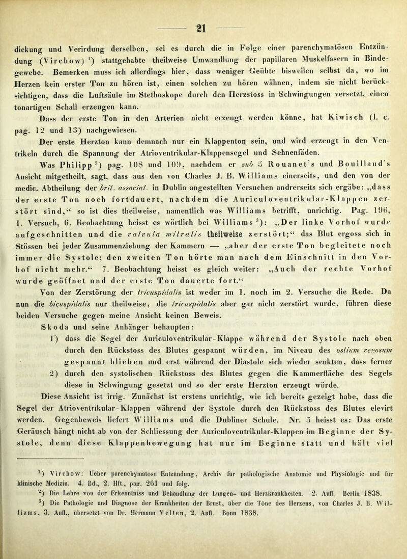 dickung und Verirdung derselben, sei es durch die in Folge einer parenchymatösen Entzün- dung (Virchow) ') stattgehabte theilweise Umwandlung der papillären Muskelfasern in Binde- gewebe. Bemerken muss ich allerdings hier, dass weniger Geübte bisweilen selbst da, wo im Herzen kein erster Ton zu hören ist, einen solchen zu hören wähnen, indem sie nicht berück- sichtigen, dass die Luftsäule im Stethoskope durch den Herzstoss in Schwingungen versetzt, einen tonartigen Schall erzeugen kann. Dass der erste Ton in den Arterien nicht erzeugt werden könne, hat Kiwisch (1. c. pag. 12 und 13) nachgewiesen. Der erste Herzton kann demnach nur ein Klappenton sein, und wird erzeugt in den Ven- trikeln durch die Spannung der Atrioventrikular-Klappensegel und Sehnenfäden. Was Philipp * 2) pag. 108 und 109, nachdem er sub 5 llouanet s und Bouillaud s Ansicht mitgetheilt, sagt, dass aus den von Charles J. B. Williams einerseits, und den von der medic. Abtheilung der brit. associaf. in Dublin angestellten Versuchen andrerseits sich ergäbe: ,,dass der erste Ton noch fortdauert, nachdem die A ur i cul o v entrik ul a r-K1 ap p en zer- stört sind,“ so ist dies theilweise, namentlich was Williams betrifft, unrichtig. Pag. 196, ]. Versuch, 6. Beobachtung heisst es wörtlich bei Williams3): „Der linke Vorhof wurde aufgeschnitten und die ralvula mitralis theilweise zerstört;“ das Blut ergoss sich in Stössen bei jeder Zusammenziehung der Kammern — „aber der erste Ton begleitete noch immer die Systole; den zweiten Ton hörte man nach dem Einschnitt in den Vor- hof nicht mehr.“ 7. Beobachtung heisst es gleich weiter: ,,Auch der rechte Vorhof wurde geöffnet und der erste Ton dauerte fort.“ Von der Zerstörung der tricuspidafis ist weder im 1. noch im 2. Versuche die Rede. Da nun die bicuspidalis nur theilweise, die tricuspidalis aber gar nicht zerstört wurde, führen diese beiden Versuche gegen meine Ansicht keinen Beweis. Skoda und seine Anhänger behaupten: 1) dass die Segel der Auriculoventrikular-Klappe während der Systole nach oben durch den Rückstoss des Blutes gespannt würden, im Niveau des osiittm renosum gespannt blieben und erst während der Diastole sich wieder senkten, dass ferner 2) durch den systolischen Rückstoss des Blutes gegen die Kammerfläche des Segels diese in Schwingung gesetzt und so der erste Herzton erzeugt würde. Diese Ansicht ist irrig. Zunächst ist erstens unrichtig, wie ich bereits gezeigt habe, dass die Segel der Atrioventrikular-Klappen während der Systole durch den Rückstoss des Blutes elevirt werden. Gegenbeweis liefert Williams und die Dubliner Schule. Nr. 5 heisst es: Das erste Geräusch hängt nicht ab von der Schliessung der Auriculoventrikular-Klappen im Beginne der Sy- stole, denn diese Klappenbewegung hat nur im Beginne statt und hält viel *) Virchow: Ueber parenchymatöse Entzündung, Archiv für pathologische Anatomie und Physiologie und für klinische Medizin. 4. ßd., 2. Hft., pag. 261 und folg. 2) Die Lehre von der Erkenntniss und Behandlung der Lungen- und Herzkrankheiten. 2. Aufl. Berlin 1838. 3) Die Pathologie und Diagnose der Krankheiten der Brust, über die Töne des Herzens, von Charles J. B. Wil- liams, 3. Aull., übersetzt von Dr. Hermann Velten, 2. Aufl. Bonn 1838.