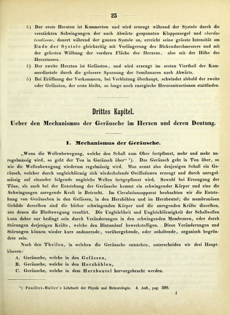 3) Der erste Herzton ist Kammerton und wird erzeugt während der Systole durch die verstärkten Schwingungen der nach Abwärts gespannten Klappensegel und chordae tendineae, dauert während der ganzen Systole an, erreicht seine grösste Intensität am Ende der Systole gleichzeitig mit Verlängerung des Dickendurchmessers und mit der grössten Wölbung der vordem Fläche des Herzens, also mit der Höhe des Herzstosses. 4) Der zweite Herzton ist Gefässton, und wird erzeugt im ersten Viertheil der Kam- merdiastole durch die grössere Spannung der Semilunaren nach Abwärts. 5) Bei Eröffnung der Vorkammern, bei Verblutung überhaupt, schwindet alsbald der zweite oder Gefässton, der erste bleibt, so lange noch energische Herzcontractionen stattfinden. Drittes Kapitel. Ueber den Mechanismus der Geräusche im Herzen und deren Deutung. 1. Mechanismus der Geräusche. „Wenn die Wellenbewegung, welche den Schall zum Ohre fortpflanzt, mehr und mehr un- regelmässig wird, so geht der Ton in Geräusch über“ l). Das Geräusch geht in Ton über, so wie die Wellenbewegung wiederum regelmässig wird. Man nennt also denjenigen Schall ein Ge- räusch, welcher durch ungleichförmig sich wiederholende Oscillationen erzeugt und durch unregel- mässig auf einander folgende ungleiche Wellen fortgepflanzt wird. Sowohl bei Erzeugung der Töne, als auch bei der Entstehung der Geräusche kommt ein schwingender Körper und eine die Schwingungen anregende Kraft in Betracht. Im Circulationsapparat beobachten wir die Entste- hung von Geräuschen in den Gefässen, in den Herzhöhlen und im Herzbeutel; die membranösen Gebilde derselben sind die hörbar schwingenden Körper und die anregenden Kräfte dieselben, aus denen die Blutbewegung resultirt. Die Ungleichheit und Ungleichförmigkeit der Schallwellen kann daher nur bedingt sein durch Veränderungen in den schwingenden Membranen, oder durch Störungen derjenigen Kräfte, ‘welche den Blutumlauf bewerkstelligen. Diese Veränderungen und Störungen können wieder kurz andauernde, vorübergehende, oder anhaltende, organisch begrün- dete sein. Nach den Theilen, in welchen die Geräusche entstehen, unterscheiden wir drei Haupt- klassen : A. Geräusche, welche in den Gefässen, B. Geräusche, welche in den Herzhöhlen, C. Geräusche, welche in dem Herzbeutel hervorgebracht werden. *) Pouillet-Müller's Lehrbuch der Physik und Meteorologie. 4. Auf!., pag. 309.