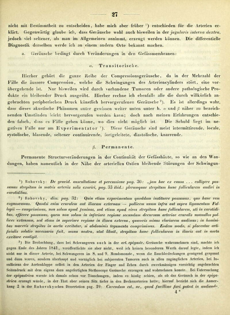 nicht mit Bestimmtheit zu entscheiden, habe mich aber früher ‘) entschieden für die Arterien er- klärt. Gegenwärtig glaube ich, dass Geiäusche wohl auch bisweilen in der juguloris interna dextra, jedoch viel seltener, als man im Allgemeinen annimmt, erzeugt werden können. Die differentielle Diagnostik derselben werde ich an einem andern Orte bekannt machen. a. Geräusche bedingt durch Veränderungen in den Gefässmembranen: a. Transitorische. Hierher gehört die ganze Ileihe der Compressionsgeräusche, da in der Mehrzahl der Fälle die äussere Compression, welche die Schwingungen des Arteriencylinders stört, eine vor- übergehende ist. Nur bisweilen wird durch vorhandene Tumoren oder andere pathologische Pro- dukte ein bleibender Druck ausgeübt. Hierher rechne ich ebenfalls alle die durch willkürlich an- gebrachten peripherischen Druck künstlich hervorgerufenen Geräusche2). Es ist allerdings wahr, da ss dieses akustische Phänomen unter gewissen weiter unten unter b. a und ß näher zu bezeich- nenden Umständen leicht hervorgerufen werden kann; doch nach meinen Erfahrungen entschie- den falsch, dass es Fälle geben könne, wo dies nicht möglich ist. Die Schuld liegt im ne- gativen Falle nur am Experimentator ^). Diese Geräusche sind meist intermittirende. locale, systolische, blasende, seltener continuirende, fortgelcitete, diastolische, knarrende. ß. Permanente. Permanente Strueturveränderungen in der Continuiiät der Gefässhäute, so wie an den Wan- dungen, haben namentlich in der Nähe der arteriellen Ostien bleibende Störungen der Schwingun- ’) Rohovsky: De gravid, auscultatione et percussione pag. 30: „jam hac ex causa . . . colligere pos- sumus strepitum in matris artcriis solis exoriri, pag. 33 ibid.: plerumquae strepitum Itunc follicularem aiuliri in carotidibus. 2) Rohovsky, diss. pag. 32: Quin etiam experimentum quoddam instituere possumus, quo hanc rem cognoscamus. Quodsi enim cruralem aut iliacam externarn — pollicem unum infra aut supra ligamentum Fal- lopii — comprimimus, non solum apud feminas, sed etiam apud viros strepitum hunc follicularem, uti in carotidi- bus, effi.cere possumus, quem non solum in inferiore regione secundum. decursum arteriae cruralis nonnullos pol- lices extensum, sed etiam in superiore regione in iliaca externa, quamvis minus clariorem audimus; in homini- bus maceris strepitus in aorta excitatur, si abdominis tegumenta comprimimus. Eodem modo, si placentae arti- ficiulis solutio necessaria fall, manu nostra, idut libuit, strepitum hunc follicularem in iliacis aut in aorta excitare contigit. 3) Die Beobachtung, dass bei Schwangeren auch in der art. epigaslr. Geräusche wahrzunehmen sind, machte ich gegen Ende des Jahres 1841, veröffentlichte sie aber nicht, weil ich keinen besonderen Werth darauf legte, indem ich nicht nur in dieser Arterie, bei Schwangeren im 8. und 9. Mondsmonate, wenn die Bauchbedeckungen genügend gespannt und dünn waren, sondern überhaupt und vorzüglich hei subjacenten Tumoren auch in allen zugänglichen Arterien, bei In- sufficienz der Aortenklappe selbst in den Arterien der Finger und Zehen durch zweckmässigen vorsichtig angebrachten Seitendruck mit dem eigens dazu angefertigten Stethoscope Geräusche erzeugen und wahrnehmen konnte. Bei Untersuchung der epigastrica warnte ich damals schon vor Täuschungen, indem es häufig schien, als ob das Geräusch in der epiga- strica erzeugt würde, in der Tliat aber seinen Sitz tiefer in den Beckenarterien halte; hierauf bezieht sich die Anmer- kung 2 in der Rohovsky sehen Dissertation pag. 29: Cavendum est, ne, quod facillimc fteri potest in aiuliendV», 4 *