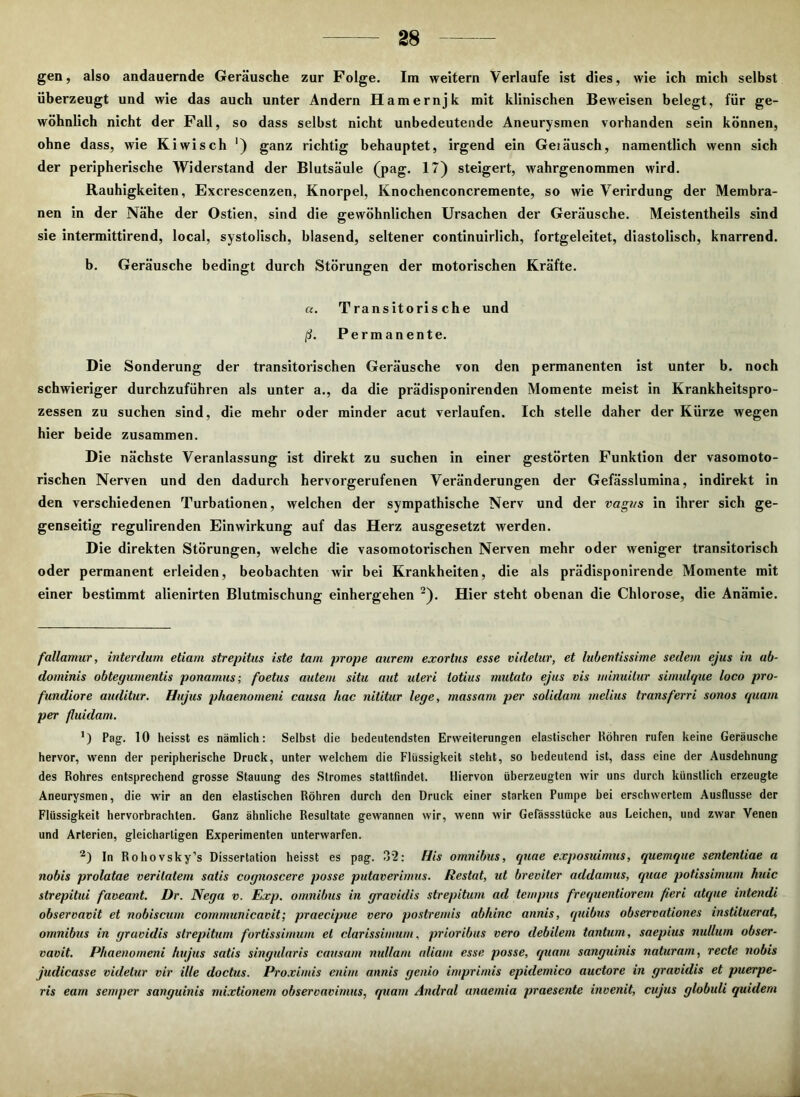 gen, also andauernde Geräusche zur Folge. Im weitern Verlaufe ist dies, wie ich mich selbst überzeugt und wie das auch unter Andern Hamernjk mit klinischen Beweisen belegt, für ge- wöhnlich nicht der Fall, so dass selbst nicht unbedeutende Aneurysmen vorhanden sein können, ohne dass, wie Kiwi sch ') ganz richtig behauptet, irgend ein Geiäusch, namentlich wenn sich der peripherische Widerstand der Blutsäule (pag. 17) steigert, wahrgenommen wird. Rauhigkeiten, Excrescenzen, Knorpel, Knochenconcremente, so wie Verirdung der Membra- nen in der Nähe der Ostien, sind die gewöhnlichen Ursachen der Geräusche. Meistentheils sind sie intermittirend, local, systolisch, blasend, seltener continuirlich, fortgeleitet, diastolisch, knarrend. b. Geräusche bedingt durch Störungen der motorischen Kräfte. u. Transitorische und ß. Permanente. Die Sonderung der transitorischen Geräusche von den permanenten ist unter b. noch schwieriger durchzuführen als unter a., da die prädisponirenden Momente meist in Krankheitspro- zessen zu suchen sind, die mehr oder minder acut verlaufen. Ich stelle daher der Kürze wegen hier beide zusammen. Die nächste Veranlassung ist direkt zu suchen in einer gestörten Funktion der vasomoto- rischen Nerven und den dadurch hervorgerufenen Veränderungen der Gefässlumina, indirekt in den verschiedenen Turbationen, welchen der sympathische Nerv und der vagus in ihrer sich ge- genseitig regulirenden Einwirkung auf das Herz ausgesetzt werden. Die direkten Störungen, welche die vasomotorischen Nerven mehr oder weniger transitorisch oder permanent erleiden, beobachten wir bei Krankheiten, die als prädisponirende Momente mit einer bestimmt alienirten Blutmischung einhergehen 2). Hier steht obenan die Chlorose, die Anämie. fallamur, interdum etiam strepitus iste tarn prope aurem exortus esse videtur, et lubentissime sedem ejus in ab- dominis obteyumentis ponamus; foetus autem situ aut uleri totius mutato ejus vis minuitur simulque loco pro- fundiore aiulitur. Hujus phaenomeni causa hac nititur lege, massam per solidam melius Iransferri sonos quam per fluidam. ’) Pag-. 10 heisst es nämlich: Selbst die bedeutendsten Erweiterungen elastischer Höhren rufen keine Geräusche hervor, wenn der peripherische Druck, unter welchem die Flüssigkeit steht, so bedeutend ist, dass eine der Ausdehnung des Rohres entsprechend grosse Stauung des Stromes stattfindet. Hiervon überzeugten wir uns durch künstlich erzeugte Aneurysmen, die wir an den elastischen Röhren durch den Druck einer starken Pumpe bei erschwertem Ausflusse der Flüssigkeit hervorbrachten. Ganz ähnliche Resultate gewannen wir, wenn wir Gefässstücke aus Leichen, und zwar Venen und Arterien, gleichartigen Experimenten unterwarfen. a) In Rohovsky’s Dissertation heisst es pag. 3’2: His omnibus, quae exposuimus, quemque sententiae a nobis prolatae verilatem satis coynoscere posse putaverimus. Restat, ut breviter addamus, quae potissimum huic strepitui faveant. Dr. Neya v. Exp. omnibus in yravidis strepitum ad teinpus frequentiorem fieri atque intendi observavit et nobiscum communicavit; praecipue vero postremis abhinc annis, quibus observationes instituerat, omnibus in yravidis strepitum fortissimum et clarissimum, prioribus vero debilem tantum, saepius nullum obser- vavit. Phaenomeni hujus satis singularis causam nul/am aliam esse posse, quam sanguinis naturam, recte nobis judicasse vulelur vir ille doctus. Proximis enirn annis yenio imprimis epidemico auctore in yravidis et puerpe- ris eam senrper sanguinis mixtionem observavimus, quam Andral anaemia praesente invenit, cujus ylobuli quidern