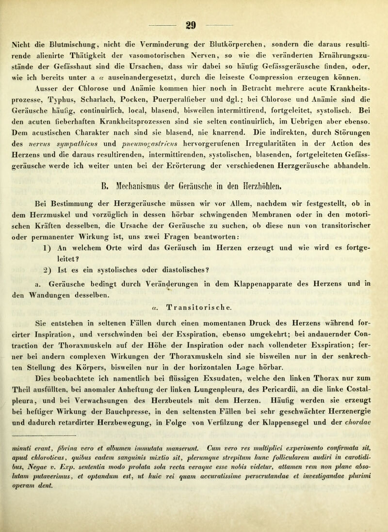 Nicht die Blutmischung, nicht die Verminderung der Blutkörperchen, sondern die daraus resulti- rende alienirte Thätigkeit der vasomotorischen Nerven, so wie die veränderten Ernährungszu- stände der Gefässhaut sind die Ursachen, dass wir dabei so häufig Gefässgeräusche finden, oder, wie ich bereits unter a a auseinandergesetzt, durch die leiseste Compression erzeugen können. Ausser der Chlorose und Anämie kommen hier noch in Betracht mehrere acute Krankheits- prozesse, Typhus, Scharlach, Pocken, Puerperalfieber und dgl.; bei Chlorose und Anämie sind die Geräusche häufig, continuirlich, local, blasend, bisweilen intermittirend, fortgeleitet, systolisch. Bei den acuten fieberhaften Krankheitsprozessen sind sie selten continuirlich, im Uebrigen aber ebenso. D em acustischen Charakter nach sind sie blasend, nie knarrend. Die indirekten, durch Störungen des nervus sympathicus und pneumogasiricus hervorgerufenen Irregularitäten in der Action des Herzens und die daraus resultirenden, intermittirenden, systolischen, blasenden, fortgeleiteten Gefäss- geräusche werde ich weiter unten bei der Erörterung der verschiedenen Herzgeräusche abhandeln. B. Mechanismus der Geräusche in den Herzhöhlen. Bei Bestimmung der Herzgeräusche müssen wir vor Allem, nachdem wir festgestellt, ob in dem Herzmuskel und vorzüglich in dessen hörbar schwingenden Membranen oder in den motori- schen Kräften desselben, die Ursache der Geräusche zu suchen, ob diese nun von transitorischer oder permanenter Wirkung ist, uns zwei Fragen beantworten: 1) An welchem Orte wird das Geräusch im Herzen erzeugt und wie wird es fortge- leitet? 2) Ist es ein systolisches oder diastolisches? a. Geräusche bedingt durch Veränderungen in dem Klappenapparate des Herzens und in den Wandungen desselben. a. Transitorische. Sie entstehen in seltenen Fällen durch einen momentanen Druck des Herzens während for- cirter Inspiration, und verschwinden bei der Exspiration, ebenso umgekehrt; bei andauernder Con- traction der Thoraxmuskeln auf der Höhe der Inspiration oder nach vollendeter Exspiration; fer- ner bei andern complexen Wirkungen der Thoraxmuskeln sind sie bisweilen nur in der senkrech- ten Stellung des Körpers, bisweilen nur in der horizontalen Lage hörbar. Dies beobachtete ich namentlich bei flüssigen Exsudaten, welche den linken Thorax nur zum Theil ausfüllten, bei anomaler Anheftung der linken Lungenpleura, des Pericardii, an die linke Costal- pleura, und bei Verwachsungen des Herzbeutels mit dem Herzen. Häufig werden sie erzeugt bei heftiger Wirkung der Bauchpresse, in den seltensten Fällen bei sehr geschwächter Herzenergie und dadurch retardirter Herzbewegung, in Folge von Verfilzung der Klappensegel und der chordae rninuti erant, fibrina vero et albumen immutata manserunt. Cum vero res multiplici experimento conf'rmata sit, apud chloroticas, quibus eadem sanguinis mixtio sit, plerumque strepitum hunc follicularem audiri in carotidi- bus, Negae v. Exp. sententia modo prolata sola recta veraque esse nobis videlur, attamen rem non plane abso- lutarn putaverimus, et optandum est, ut huic rei quam accuratissime perscrutandae et investigandae plurimi operam dent.