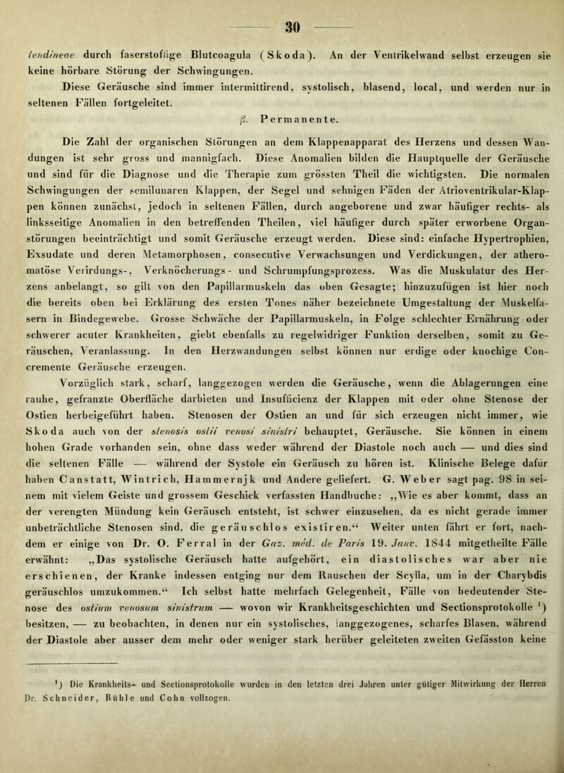 feudineae durch faserstofüge Blutcoagula (Skoda). An der Ventrikelwand selbst erzeugen sie keine hörbare Störung der Schwingungen. Diese Geräusche sind immer intermittirend, systolisch, blasend, local, und werden nur in seltenen Fällen fortgeleitet. ß. Permanente. Die Zahl der organischen Störungen an dem Klappenapparat des Herzens und dessen Wan- dungen ist sehr gross und mannigfach. Diese Anomalien bilden die Hauptquelle der Geräusche und sind für die Diagnose und die Therapie zum grössten Theil die wichtigsten. Die normalen Schwingungen der semilunaren Klappen, der Segel und sehnigen Fäden der Ätrioventrikular-Klap- pen können zunächst, jedoch in seltenen Fällen, durch angeborene und zwar häufiger rechts- als linksseitige Anomalien in den betreffenden Theilen, viel häufiger durch später erworbene Organ- störungen beeinträchtigt und somit Geräusche erzeugt werden. Diese sind: einfache Hypertrophien, Exsudate und deren Metamorphosen, consecutive Verwachsungen und Verdickungen, der athero- matöse Veiirdungs-, Verknöcherungs - und Schrumpfungsprozess. Was die Muskulatur des Her- zens anbelangt, so gilt von den Papiliarmuskeln das oben Gesagte; hinzuzufügen ist hier noch die bereits oben bei Erklärung des ersten Tones näher bezeichnete Umgestaltung der Muskelfa- sern in Bindegewebe. Grosse Schwäche der Papiliarmuskeln, in Folge schlechter Ernährung oder schwerer acuter Krankheiten, giebt ebenfalls zu regelwidriger Funktion derselben, somit zu Ge- räuschen, Veranlassung, ln den Herzwandungen selbst können nur erdige oder knochige Con- cremente Geräusche erzeugen. Vorzüglich stark, scharf, langgezogen werden die Geräusche, wenn die Ablagerungen eine rauhe, gefranzte Oberfläche darbieten und Insufficienz der Klappen mit oder ohne Stenose der Ostien herbeigeführt haben. Stenosen der Ostien an und für sich erzeugen nicht immer, wie Skoda auch von der sienosis ostii venosi sinisiri behauptet, Geräusche. Sie können in einem hohen Grade vorhanden sein, ohne dass weder während der Diastole noch auch — und dies sind die seltenen Fälle — während der Systole ein Geräusch zu hören ist. Klinische Belege dafür haben Canstatt, Wintrich, Hammernjk und Andere geliefert. G. Weber sagt pag. 98 in sei- nem mit vielem Geiste und grossem Geschick verfassten Handbuche: „Wie es aber kommt, dass an der verengten Mündung kein Geräusch entsteht, ist schwer einzusehen, da es nicht gerade immer unbeträchtliche Stenosen sind, die geräuschlos existiren.“ Weiter unten fährt er fort, nach- dem er einige von Dr. O. Ferral in der Gas. med. de Paris 19. Ja uv. 1844 mitgetheilte Fälle erwähnt: „Das systolische Geräusch hatte aufgehört, ein diastolisches war aber nie erschienen, der Kranke indessen entging nur dem Rauschen der Scylla, um in der Charybdis geräuschlos umzukommen.“ Ich selbst hatte mehrfach Gelegenheit, Fälle von bedeutender Ste- nose des ostivm venosum sinistrvm — wovon wir Krankheitsgeschichten und Sectionsprotokolle ‘) besitzen, — zu beobachten, in denen nur ein systolisches, ianggezogenes, scharfes Blasen, während der Diastole aber ausser dem mehr oder weniger stark herüber geleiteten zweiten Gefässton keine ') Die Krankheits- und Sectionsprotokolle wurden in den letzten drei Jahren unter gütiger Mitwirkung der Herren Dr. Schneider, Rühle und Cohn vollzogen.