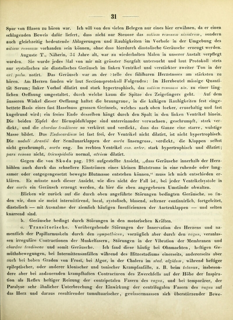 Spur von Blasen zu hören war. Ich will von den vielen Belegen nur eines hier erwähnen, da er einen schlagenden Beweis dafür liefert, dass nicht nur Stenose das ostium venosum sinistrum, sondern auch gleichzeitig bedeutende Ablagerungen und Rauhigkeiten im Vorhofe in der Umgebung des ostium venosum vorhanden sein können, ohne dass hierdurch diastolische Geräusche erzeugt werden. Auguste T., Näherin, 34 Jahre alt, war zu wiederholten Malen in unserer Anstalt verpflegt worden. Sie wurde jedes Mal von mir mit grösster Sorgfalt untersucht und laut Protokoll stets nur systolisches nie diastolisches Geräusch im linken Ventrikel und verstärkter zweiter Ton in der art. puhn. notirt. Das Geräusch war an der Melle des fühlbaren Herzstosses am stärksten zu hören. Am Herzen fanden wir laut Sectionsprotokoll Folgendes: Im Herzbeutel mässige Quanti- tät Serum; linker Vorhof dilatirt und stark hypertrophisch, das ostium venosum sin. zu einer läng- lichen Oeffnung umgestaltet, durch welche kaum die Spitze des Zeigefingers geht. Aul dem äusseren Winkel dieser Oeffnung haftet die braungraue, in die kalkigen Rauhigkeiten fest einge- bettete Basis eines fast Haselnuss grossen Gerinsels, welches nach oben locker, cruorhaltig und fast kugelrund wird; ein freies Ende desselben hängt durch den Spalt in den linken Ventrikel hinein. Die beiden Zipfel der Bicuspidalklappe sind untereinander verwachsen, geschrumpft, stark ver- dickt, und die chordae tendineae so verkürzt und verdickt, dass das Ganze eine starre, wulstige Masse bildet. Das Endocardium ist fast frei, der Ventrikel nicht dilatirt, ist nicht hypertrophisch. Die noduli Araniii der Semilunarklappen der aortn linsengross, verdickt, die Klappen selbst nicht geschrumpft, aorfa eng. Im rechten Ventrikel con. arter. stark hypertrophisch und dilatirt; pars venosa nicht, tricvspidalis normal, atrium dilatirt. Gegen die von Skoda pag. 198 aufgestellte Ansicht, ,,dass Geräusche innerhalb der Herz- höhlen auch durch das schnellere Einströmen eines kleinen Blutstroms in eine l'uhende oder lang- samer oder entgegengesetzt bewegte Blutmasse entstehen können,“ muss ich mich entschieden er- klären. Es müsste nach dieser Ansicht, wie dies nicht der Fall ist, bei jeder Ventrikelsystole in der aorta ein Geräusch erzeugt werden, da hier die eben angegebenen Umstände obwalten. Blicken wir zurück auf die durch oben angeführte Störungen bedingten Geräusche, so fin- den wir, dass sie meist intermittirend, local, systolisch, blasend, seltener continuirlich, fortgeleitet, diastolisch — mit Ausnahme der ziemlich häufigen Insuffizienzen der Aortenklappen — und selten knarrend sind. b. Geräusche bedingt durch Störungen in den motorischen Kräften. a. Transitorische. Vorübergehende Störungen der Innervation des Herzens und na- mentlich der Papillarmuskeln durch den Sympathiens, vorzüglich aber durch den vagus, veranlas- sen irreguläre Contractionen der Muskelfasern, Störungen in der Vibration der Membranen und chordae tendmeae und somit Geräusche. Ich fand diese häufig bei Ohnmächten, heftigen Ge- mütsbewegungen, bei Intermittensanfällen während des Hitzestadiums einerseits, andererseits aber auch bei hohen Graden von Frost, bei Algor, in der Cholera im stad, algidvm, während heftiger epileptischer, oder anderer klonischer und tonischer Krampfanfälle, z. B. beim teianus, insbeson- dere aber bei andauernden krampfhaften Contracturen des Zwerchfells auf der Höhe der Inspira- tion als Reflex heftiger Reizung der contripetalen Fasern des vagns, und bei temporärer, der Paralyse sehr ähnlicher Unterbrechung der Einwirkung der centrifugalen Fasern des vagus auf das Herz und daraus resultirender tumultuarischer, gewissermaassen sich überstürzender Bewe-