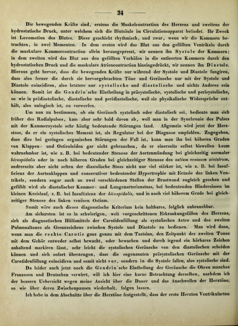 84 Die bewegenden Kräfte sind, erstens die Muskelcontraction des Herzens und zweitens der hydrostatische Druck, unter welchem sich die Blutsäule im Circulationsapparat befindet. Ihr Zweck ist Locomotion des Blutes. Diese geschieht rhythmisch, und zwar, wenn wir die Kammern be- trachten, in zwei Momenten. In dem ersten wird das Blut aus den gefüllten Ventrikeln durch die muskuläre Kammercontraction allein herausgepresst, wir nennen ihn Systole der Kammern; in dem zweiten wird das Blut aus den gefüllten Vorhöfen in die entleerten Kammern durch den hydrostatischen Druck und die muskuläre Atriencontraction hineingedrückt, wir nennen ihn Diastole. Hieraus geht hervor, dass die bewegenden Kräfte nur während der Systole und Diastole fungiren, dass also ferner die durch sie hervorgebrachten Töne und Geräusche nur mit der Systole und Diastole coincidiren, also letztere nur systolische und diastolische und nichts Anderes sein können. Somit ist die Gendrin’sche Eintheilung in präsystolische, systolische und perisystolische, so wie in prädiastolische, diastolische und peridiastolische, weil sie physikalische Widersprüche ent- hält, also unlogisch ist, zu verwerfen. Um nun zu bestimmen, ob ein Geräusch systolisch oder diastolisch sei, bediente man sich früher des Radialpulses, kam aber sehr bald davon ab, weil man in der Synchronie des Pulses mit der Kammersystole sehr häufig bedeutende Störungen fand. Allgemein wird jetzt der Herz- stoss, da er ein systolisches Moment ist, als Regulator bei der Diagnose empfohlen. Zugegeben, dass dies bei geringen organischen Störungen der Fall ist, kann man ihn bei höheren Graden von Klappen- und Ostienleiden gar nicht gebrauchen, da er einerseits selbst bisweilen kaum wahrnehmbar ist, wie z. B. bei bedeutender Stenose der Aortenmündung bei gleichzeitig normaler bicuspidalis oder in noch höheren Graden bei gleichzeitiger Stenose des osiium venosvm simstrum, andrerseits aber nicht selten der diastolische Stoss nicht nur viel stärker ist, wie z. B. bei Insuf- ficienz der Aortenklappen und consecutiver bedeutender Hypertrophie mit Ectasie des linken Ven- trikels, sondern sogar auch an zwei verschiedenen Stellen der Brustwand zugleich gesehen und gefühlt wird als diastolischer Kammer- und Lungenarterienstoss, bei bedeutenden Hindernissen im kleinen Kreislauf, z. B. bei Insuffizienz der bicitspidalis, und in noch viel höherem Grade bei gleich- zeitiger Stenose des linken venösen Ostium. Somit wäre auch dieses diagnostische Kriterium kein haltbares, folglich unbrauchbar. Am sichersten ist es in schwierigen, weit vorgeschrittenen Erkrankungsfällen des Herzens, sich als diagnostischen Hülfsmittels der Carotidenfüllung als systolischen Actes und des zweiten Pulmonaltones als Grenzzeichens zwischen Systole und Diastole zu bedienen. Man wird dann, wenn man die rechte Carotis ganz genau mit dem Tastsinn, den Zeitpunkt des zweiten Tones mit dem Gehör entweder selbst bewacht, oder bewachen und durch irgend ein hörbares Zeichen anhaltend markiren lässt, sehr leicht die systolischen Geräusche von den diastolischen scheiden können und sich sofort überzeugen, dass die sogenannten präsystolischen Geräusche mit der Carotidenfüllung coincidiren und somit nicht vor, sondern in die Systole fallen, also systolische sind. Da leider auch jetzt noch die Gendrin’sche Eintheilung der Geräusche die Ohren manches Franzosen und Deutschen verwirrt, will ich hier eine kurze Betrachtung derselben, nachdem ich der bessern Uebersicht wegen meine Ansicht über die Dauer und das Anschwellen der Herztöne, so wie über deren Zwischenpausen wiederholt, folgen lassen. Ich habe in dem Abschnitte über die Herztöne festgestellt, dass der erste Herzton Ventrikularton
