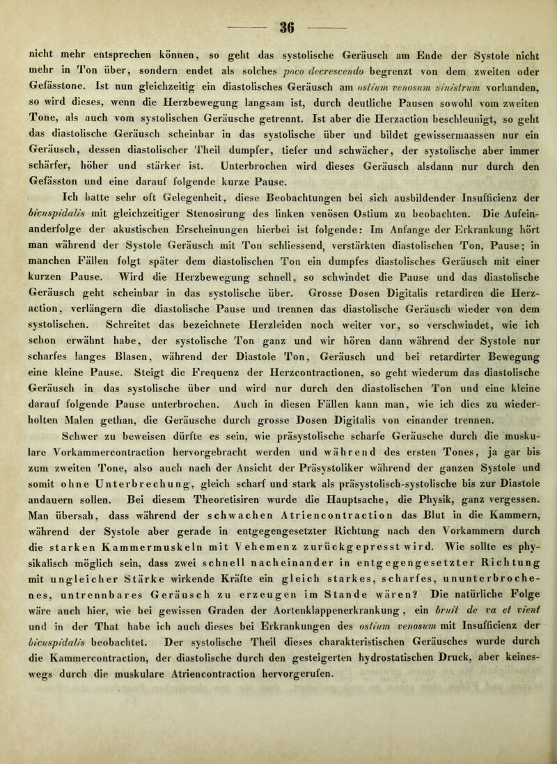 nicht mehr entsprechen können, so geht das systolische Geräusch am Ende der Systole nicht mehr in Ton über, sondern endet als solches poco decrescendo begrenzt von dem zweiten oder Gefässtone. Ist nun gleichzeitig ein diastolisches Geräusch am ost/um venosum sinistrum vorhanden, so wird dieses, wenn die Herzbewegung langsam ist, durch deutliche Pausen sowohl vom zweiten Tone, als auch vom systolischen Geräusche getrennt. Ist aber die Herzaction beschleunigt, so geht das diastolische Geräusch scheinbar in das systolische über und bildet gewissermaassen nur ein Geräusch, dessen diastolischer Theil dumpfer, tiefer und schwächer, der systolische aber immer schärfer, höher und stärker ist. Unterbrochen wird dieses Geräusch alsdann nur durch den Gefässton und eine darauf folgende kurze Pause. Ich hatte sehr oft Gelegenheit, diese Beobachtungen bei sich ausbildender Insufficienz der bicuspidaiis mit gleichzeitiger Stenosirung des linken venösen Ostium zu beobachten. Die Aufein- anderfolge der akustischen Erscheinungen hierbei ist folgende: Im Anfänge der Erkrankung hört man während der Systole Geräusch mit Ton schliessend, verstärkten diastolischen Ton, Pause; in manchen Fällen folgt später dem diastolischen Ton ein dumpfes diastolisches Geräusch mit einer kurzen Pause. Wird die Herzbewegung schnell, so schwindet die Pause und das diastolische Geräusch geht scheinbar in das systolische über. Grosse Dosen Digitalis retardiren die Herz- action, verlängern die diastolische Pause und trennen das diastolische Geräusch wieder von dem systolischen. Schreitet das bezeichnete Herzleiden noch weiter vor, so verschwindet, wie ich schon erwähnt habe, der systolische Ton ganz und wir hören dann während der Systole nur scharfes langes Blasen, während der Diastole Ton, Geräusch und bei retardirter Bewegung eine kleine Pause. Steigt die Frequenz der Herzcontractionen, so geht wiederum das diastolische Geräusch in das systolische über und wird nur durch den diastolischen Ton und eine kleine darauf folgende Pause unterbrochen. Auch in diesen Fällen kann man, wie ich dies zu wieder- holten Malen gethan, die Geräusche durch grosse Dosen Digitalis von einander trennen. Schwer zu beweisen dürfte es sein, wie präsystolische scharfe Geräusche durch die musku- läre Vorkammercontraction hervorgebracht werden und während des ersten Tones, ja gar bis zum zweiten Tone, also auch nach der Ansicht der Präsystoliker während der ganzen Systole und somit ohne Unterbrechung, gleich scharf und stark als präsystolisch-systolische bis zur Diastole andauern sollen. Bei diesem Theoretisiren wurde die Hauptsache, die Physik, ganz vergessen. Man übersah, dass während der schwachen Atriencontraction das Blut in die Kammern, während der Systole aber gerade in entgegengesetzter Richtung nach den Vorkammern durch die starken Kammermuskeln mit Vehemenz z ur ü c kg epr es st w i r d. Wie sollte es phy- sikalisch möglich sein, dass zwei schnell nacheinander in entgegengesetzter Richtung mit ungleicher Stärke wirkende Kräfte ein gleich starkes, scharfes, ununterbroche- nes, untrennbares Geräusch zu erzeugen im Stande wären? Die natürliche Folge wäre auch hier, wie bei gewissen Graden der Aortenklappenerkrankung , ein bruit de va et vient und in der That habe ich auch dieses bei Erkrankungen des ostium venosum mit Insufficienz der bicuspidalis beobachtet. Der systolische Theil dieses charakteristischen Geräusches wurde durch die Kammercontraction, der diastolische durch den gesteigerten hydrostatischen Druck, aber keines- wegs durch die muskuläre Atriencontraction hervorgerufen.