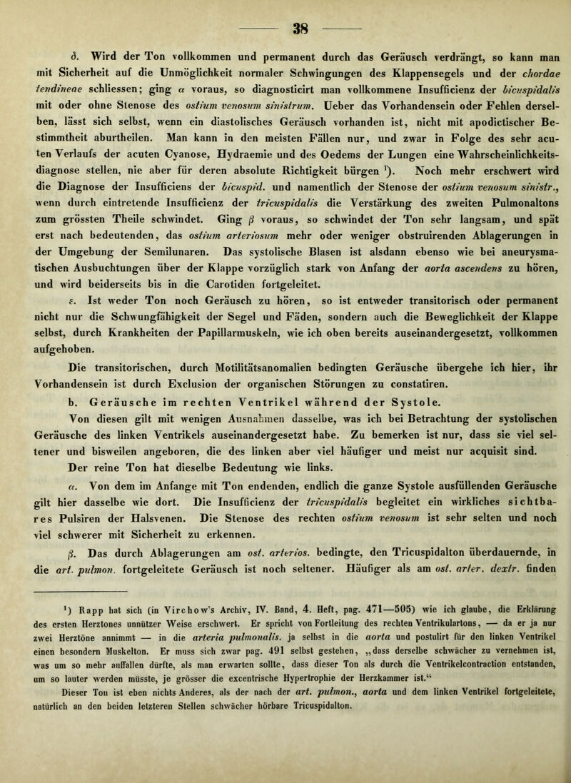 (5. Wird der Ton vollkommen und permanent durch das Geräusch verdrängt, so kann man mit Sicherheit auf die Unmöglichkeit normaler Schwingungen des Klappensegels und der chordae tendineae schliessen; ging « voraus, so diagnosticirt man vollkommene Insufficienz der bicuspidalis mit oder ohne Stenose des ost/um venosum sinistrum. Ueber das Vorhandensein oder Fehlen dersel- ben, lässt sich selbst, wenn ein diastolisches Geräusch vorhanden ist, nicht mit apodictischer Be- stimmtheit aburtheilen. Man kann in den meisten Fällen nur, und zwar in Folge des sehr acu- ten Verlaufs der acuten Cyanose, Hydraemie und des Oedems der Lungen eine Wahrscheinlichkeits- diagnose stellen, nie aber für deren absolute Richtigkeit bürgen '). Noch mehr erschwert wird die Diagnose der Insufficiens der bicuspid. und namentlich der Stenose der oslium venosum sinistr., wenn durch eintretende Insufficienz der tricuspidalis die Verstärkung des zweiten Pulmonaltons zum grössten Theile schwindet. Ging ß voraus, so schwindet der Ton sehr langsam, und spät erst nach bedeutenden, das ostium arteriosum mehr oder weniger obstruirenden Ablagerungen in der Umgebung der Semilunaren. Das systolische Blasen ist alsdann ebenso wie bei aneurysma- tischen Ausbuchtungen über der Klappe vorzüglich stark von Anfang der aorta ascendens zu hören, und wird beiderseits bis in die Carotiden fortgeleitet. e. Ist weder Ton noch Geräusch zu hören, so ist entweder transitorisch oder permanent nicht nur die Schwungfähigkeit der Segel und Fäden, sondern auch die Beweglichkeit der Klappe selbst, durch Krankheiten der Papillarmuskeln, wie ich oben bereits auseinandergesetzt, vollkommen aufgehoben. Die transitorischen, durch Motilitätsanomalien bedingten Geräusche übergehe ich hier, ihr Vorhandensein ist durch Exclusion der organischen Störungen zu constatiren. b. Geräusche im rechten Ventrikel während der Systole. Von diesen gilt mit wenigen Ausnahmen dasselbe, was ich bei Betrachtung der systolischen Geräusche des linken Ventrikels auseinandergesetzt habe. Zu bemerken ist nur, dass sie viel sel- tener und bisweilen angeboren, die des linken aber viel häufiger und meist nur acquisit sind. Der reine Ton hat dieselbe Bedeutung wie links. «. Von dem im Anfänge mit Ton endenden, endlich die ganze Systole ausfüllenden Geräusche gilt hier dasselbe wie dort. Die Insufficienz der iricuspidalis begleitet ein wirkliches sichtba- res Pulsiren der Halsvenen. Die Stenose des rechten ostium venosum ist sehr selten und noch viel schwerer mit Sicherheit zu erkennen. ß. Das durch Ablagerungen am ost. arteriös, bedingte, den Tricuspidalton überdauernde, in die art. pulmon. fortgeleitete Geräusch ist noch seltener. Häufiger als am ost. arter. dexir. finden *) Rapp hat sich (in Virchow’s Archiv, IV. Band, 4. Heft, pag. 471—505) wie ich glaube, die Erklärung des ersten Herztones unnützer Weise erschwert. Er spricht von Fortleitung des rechten Ventrikulartons, — da er ja nur zwei Herztöne annimmt — in die arteria pulmonalis. ja selbst in die aorta und postulirt für den linken Ventrikel einen besondern Muskelton. Er muss sich zwar pag. 491 selbst gestehen, „dass derselbe schwächer zu vernehmen ist, was um so mehr auflallen dürfte, als man erwarten sollte, dass dieser Ton als durch die Ventrikelcontraction entstanden, um so lauter werden müsste, je grösser die excentrische Hypertrophie der Herzkammer ist.“ Dieser Ton ist eben nichts Anderes, als der nach der art. pulmon., aorta und dem linken Ventrikel fortgeleitete, natürlich an den beiden letzteren Stellen schwächer hörbare Tricuspidalton.
