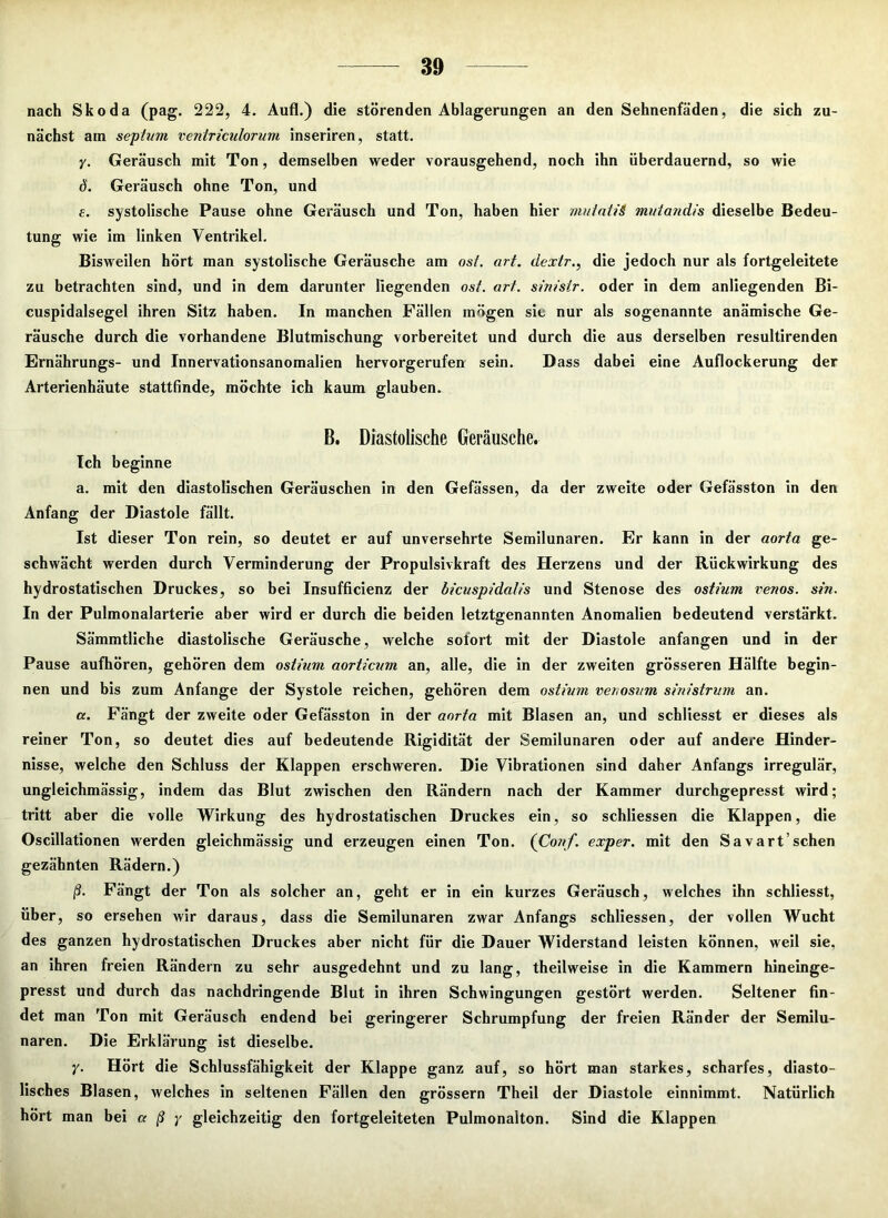 nach Skoda (pag. 222, 4. Aufl.) die störenden Ablagerungen an den Sehnenfäden, die sich zu- nächst am septum ventriculorum inseriren, statt. y. Geräusch mit Ton, demselben weder vorausgehend, noch ihn überdauernd, so wie 6. Geräusch ohne Ton, und e. systolische Pause ohne Geräusch und Ton, haben hier mutaiiS mutandis dieselbe Bedeu- tung wie im linken Ventrikel. Bisweilen hört man systolische Geräusche am osf. art. dextr., die jedoch nur als fortgeleitete zu betrachten sind, und in dem darunter liegenden ost. art. sinistr. oder in dem anliegenden Bi- cuspidalsegel ihren Sitz haben. In manchen Fällen mögen sic nur als sogenannte anämische Ge- räusche durch die vorhandene Blutmischung vorbereitet und durch die aus derselben resultirenden Ernährungs- und Innervationsanomalien hervorgerufen sein. Dass dabei eine Auflockerung der Arterienhäute stattfinde, möchte ich kaum glauben. B. Diastolische Geräusche. Ich beginne a. mit den diastolischen Geräuschen in den Gefässen, da der zweite oder Gefässton in den Anfang der Diastole fällt. Ist dieser Ton rein, so deutet er auf unversehrte Semilunaren. Er kann in der aorta ge- schwächt werden durch Verminderung der Propulsivkraft des Herzens und der Rückwirkung des hydrostatischen Druckes, so bei Insufficienz der bicuspidalis und Stenose des ostium venös, sin. In der Pulmonalarterie aber wird er durch die beiden letztgenannten Anomalien bedeutend verstärkt. Sämmtliche diastolische Geräusche, welche sofort mit der Diastole anfangen und in der Pause aufhören, gehören dem ostium aorticum an, alle, die in der zweiten grösseren Hälfte begin- nen und bis zum Anfänge der Systole reichen, gehören dem ostium venosum sinistrum an. a. Fängt der zweite oder Gefässton in der aorta mit Blasen an, und schliesst er dieses als reiner Ton, so deutet dies auf bedeutende Rigidität der Semilunaren oder auf andere Hinder- nisse, welche den Schluss der Klappen erschweren. Die Vibrationen sind daher Anfangs irregulär, ungleichmässig, indem das Blut zwischen den Rändern nach der Kammer durchgepresst wird; tritt aber die volle Wirkung des hydrostatischen Druckes ein, so schliessen die Klappen, die Oscillationen werden gleichmässig und erzeugen einen Ton. (Conf. exper. mit den Savart’sehen gezähnten Rädern.) ß. Fängt der Ton als solcher an, geht er in ein kurzes Geräusch, welches ihn schliesst, über, so ersehen wir daraus, dass die Semilunaren zwar Anfangs schliessen, der vollen Wucht des ganzen hydrostatischen Druckes aber nicht für die Dauer Widerstand leisten können, weil sie, an ihren freien Rändern zu sehr ausgedehnt und zu lang, theilweise in die Kammern hineinge- presst und durch das nachdringende Blut in ihren Schwingungen gestört werden. Seltener fin- det man Ton mit Geräusch endend bei geringerer Schrumpfung der freien Ränder der Semilu- naren. Die Erklärung ist dieselbe. y. Hört die Schlussfähigkeit der Klappe ganz auf, so hört man starkes, scharfes, diasto- lisches Blasen, welches in seltenen Fällen den grossem Theil der Diastole einnimmt. Natürlich hört man bei a ß y gleichzeitig den fortgeleiteten Pulmonalton. Sind die Klappen
